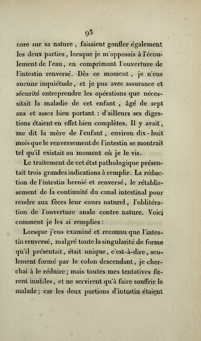 core sur sa nature , faisaient gonfler également les deux parties, lorsque je m'opposais à l'écou- lement de l'eau, en comprimant l'ouverture de l'intestin renversé. Dès ce moment , je n'eus aucune inquiétude, et je pus avec assurance et sécurité entreprendre les opérations que néces- sitait la maladie de cet enfant , âgé de sept ans et assez bien portant ; d'ailleurs ses diges- tions étaient en effet bien complètes. Il y avait, me dit la mère de l'enfant, environ dix - huit mois que le renversement de l'intestin se montrait tel qu'il existait au moment où je le vis. Le traitement de cet état pathologique présen- tait trois grandes indications à remplir. La réduc- tion de l'intestin hernie et renversé, le rétablis- sement de la continuité du canal intestinal pour rendre aux fèces leur cours naturel, l'oblitéra- tion de l'ouverture anale contre nature. Voici comment je les ai remplies : Lorsque j'eus examiné et reconnu que l'intes- tin renversé, malgré toute la singularité de forme qu'il présentait, était unique, c'est-à-dire, seu- lement formé par le colon descendant, je cher- chai à le réduire ; mais toutes mes tentatives fu- rent inutiles, et ne servirent qu'à faire souffrir le malade ; car les deux portions d'intestin étaient