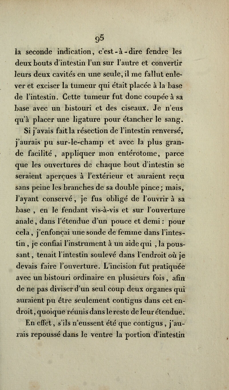 la seconde indication, c'est-à-dire fendre les deux bouts d'intestin l'un sur l'autre et convertir leurs deux cavités en une seule, il me fallut enle- ver et exciser la tumeur qui était placée à la base de l'intestin. Cette tumeur fut donc coupée à sa base avec un bistouri et des ciseaux. Je n'eus qu'à placer une ligature pour étancher le sang. Si j'avais fait la résection de l'intestin renversé, j'aurais pu sur-le-champ et avec la plus gran- de facilité , appliquer mon entérotome, parce que les ouvertures de chaque bout d'intestin se seraient aperçues à l'extérieur et auraient reçu sans peine les branches de sa double pince; mais, l'ayant conservé, je fus obligé de l'ouvrir à sa base , en le fendant vis-à-vis et sur l'ouverture anale, dans l'étendue d'un pouce et demi : pour cela, j'enfonçai une sonde de femme dans l'intes- tin , je confiai l'instrument à un aide qui , la pous- sant , tenait l'intestin soulevé dans l'endroit où je devais faire l'ouverture. L'incision fut pratiquée avec un bistouri ordinaire en plusieurs fois, afin de ne pas diviser d'un seul coup deux organes qui auraient pu être seulement contigus dans cet en- droit , quoique réunis dans le reste de leur étendue. En effet, s'ils n'eussent été que contigus, j'au- rais repoussé dans le ventre la portion d'inteslin