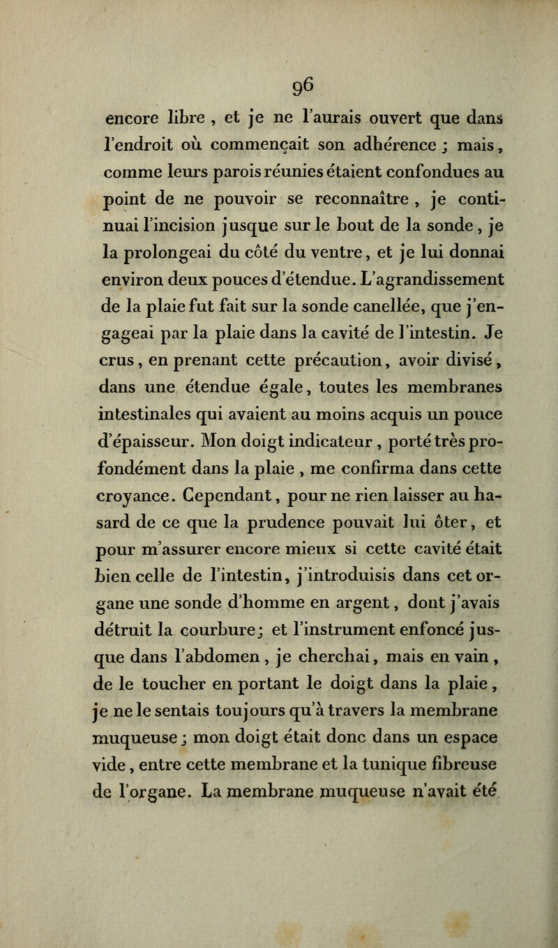 encore libre , et je ne l'aurais ouvert que dans l'endroit où commençait son adhérence ; mais, comme leurs parois réunies étaient confondues au point de ne pouvoir se reconnaître , je conti- nuai l'incision jusque sur le bout de la sonde , je la prolongeai du côté du ventre, et je lui donnai environ deux pouces d'étendue. L'agrandissement de la plaie fut fait sur la sonde canellée, que j'en- gageai par la plaie dans la cavité de l'intestin. Je crus, en prenant cette précaution, avoir divisé, dans une étendue égale, toutes les membranes intestinales qui avaient au moins acquis un pouce d'épaisseur. Mon doigt indicateur , porté très pro- fondément dans la plaie , me confirma dans cette croyance. Cependant, pour ne rien laisser au ha- sard de ce que la prudence pouvait lui ôter, et pour m'assurer encore mieux si cette cavité était bien celle de l'intestin, j'introduisis dans cet or- gane une sonde d'homme en argent, dont j'avais détruit la courbure; et l'instrument enfoncé jus- que dans l'abdomen, je cherchai, mais en vain , de le toucher en portant le doigt dans la plaie, je ne le sentais toujours qu'à travers la membrane muqueuse; mon doigt était donc dans un espace vide, entre cette membrane et la tunique fibreuse de l'organe. La membrane muqueuse n'avait été