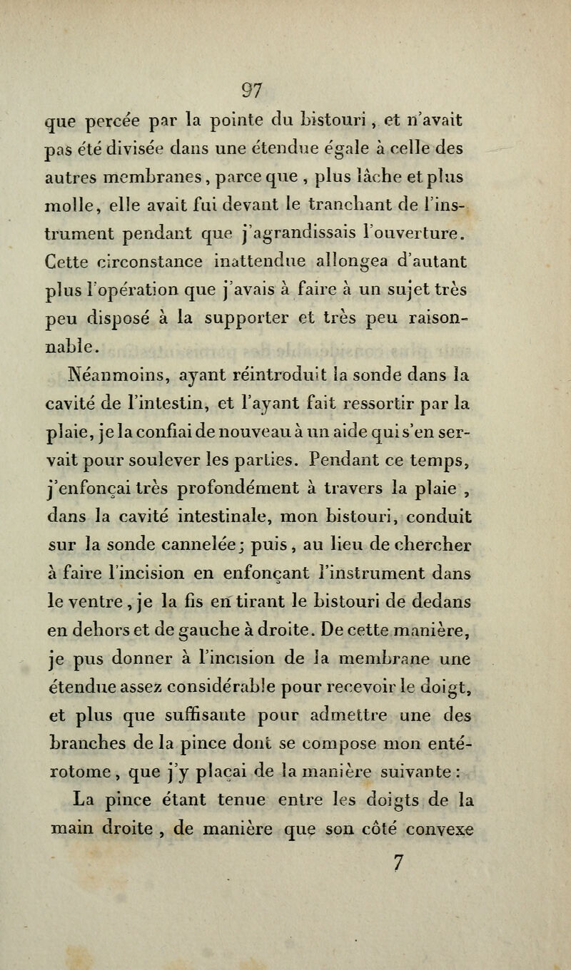 que percée par la pointe du bistouri <: et n'avait pas été divisée dans une étendue égale à celle des autres membranes, parce que , plus lâche et plus molle, elle avait fui devant le tranchant de l'ins- trument pendant que j'agrandissais l'ouverture. Cette circonstance inattendue allongea d'autant plus l'opération que j'avais à faire à un sujet très peu disposé à la supporter et très peu raison- nable. Néanmoins, ayant réintroduit la sonde dans la cavité de l'intestin, et l'ayant fait ressortir par la plaie, je la confiai de nouveau à un aide qui s'en ser- vait pour soulever les parties. Pendant ce temps, j'enfonçai très profondément à travers la plaie , dans la cavité intestinale, mon bistouri, conduit sur la sonde cannelée; puis, au lieu de chercher à faire l'incision en enfonçant l'instrument dans le ventre , je la lis en tirant le bistouri de dedans en dehors et de gauche à droite. De cette manière, je pus donner à l'incision de la membrane une étendue assez considérable pour recevoir le doigt, et plus que suffisante pour admettre une des branches de la pince dont se compose mon enté- rotome , que j'y plaçai de la manière suivante : La pince étant tenue entre les doigts de la main droite , de manière que son côté convexe 7