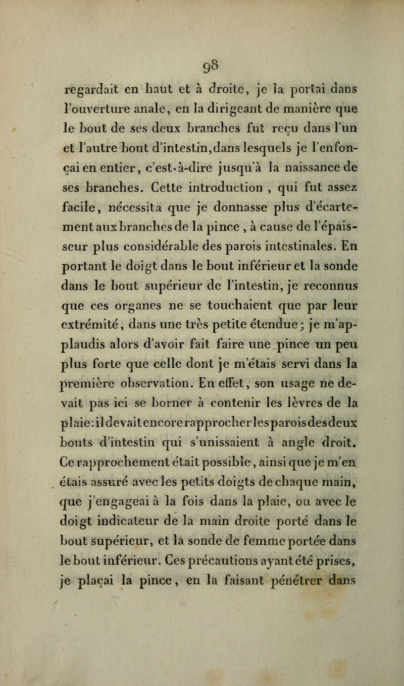 regardait en haut et à droite, je la portai dans l'ouverture anale, en la dirigeant de manière que le bout de ses deux branches fut reçu dans l'un et l'autre bout d'intestin,dans lesquels je l'enfon- çai en entier, c'est-à-dire jusqu'à la naissance de ses branches. Cette introduction , qui fut assez facile, nécessita que je donnasse plus d'écarte- ment aux branches de la pince , à cause de l'épais- seur plus considérable des parois intestinales. En portant le doigt dans le bout inférieur et la sonde dans le bout supérieur de l'intestin, je reconnus que ces organes ne se touchaient que par leur extrémité, dans une très petite étendue; je m'ap- plaudis alors d'avoir fait faire une_pince un peu plus forte que celle dont je m'étais servi dans la première observation. En effet, son usage ne de- vait pas ici se borner à contenir les lèvres de la pîaie:ildevaitencore rapprocher lesparoisdesdeux bouts d'intestin qui s'unissaient à angle droit. Ce rapprochement était possible, ainsi que je m'en étais assuré avec les petits doigts de chaque main, que j'engageai à la fois dans la plaie, ou avec le doigt indicateur de la main droite porté dans le bout supérieur, et la sonde de femme portée dans le bout inférieur. Ces précautions ayant été prises, je plaçai la pince, en la faisant pénétrer dans