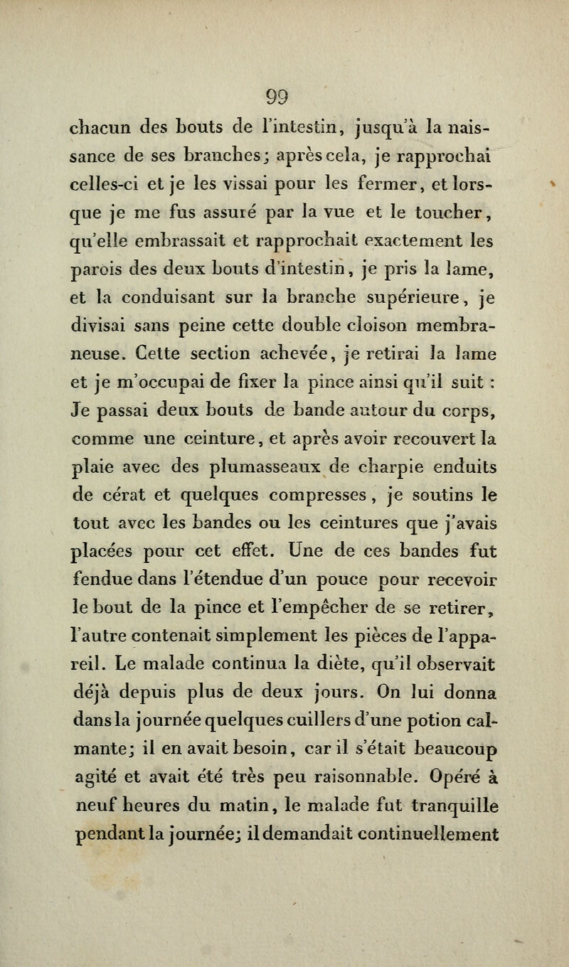 chacun des bouts de l'intestin, jusqu'à la nais- sance de ses branches; après cela, je rapprochai celles-ci et je les vissai pour les fermer, et lors- que je me fus assuré par la vue et le toucher, qu'elle embrassait et rapprochait exactement les parois des deux bouts d'intestin, je pris la lame, et la conduisant sur la branche supérieure, je divisai sans peine cette double cloison membra- neuse. Cette section achevée, je retirai la lame et je m'occupai de fixer la pince ainsi qu'il suit : Je passai deux bouts de bande autour du corps, comme une ceinture, et après avoir recouvert la plaie avec des plumasseaux de charpie enduits de cérat et quelques compresses, je soutins le tout avec les bandes ou les ceintures que j'avais placées pour cet effet. Une de ces bandes fut fendue dans l'étendue d'un pouce pour recevoir le bout de la pince et l'empêcher de se retirer, l'autre contenait simplement les pièces de l'appa- reil. Le malade continua la diète, qu'il observait déjà depuis plus de deux jours. On lui donna dans la journée quelques cuillers d'une potion cal- mante; il en avait besoin, car il s'était beaucoup agité et avait été très peu raisonnable. Opéré à neuf heures du matin, le malade fut tranquille pendant la journée; il demandait continuellement