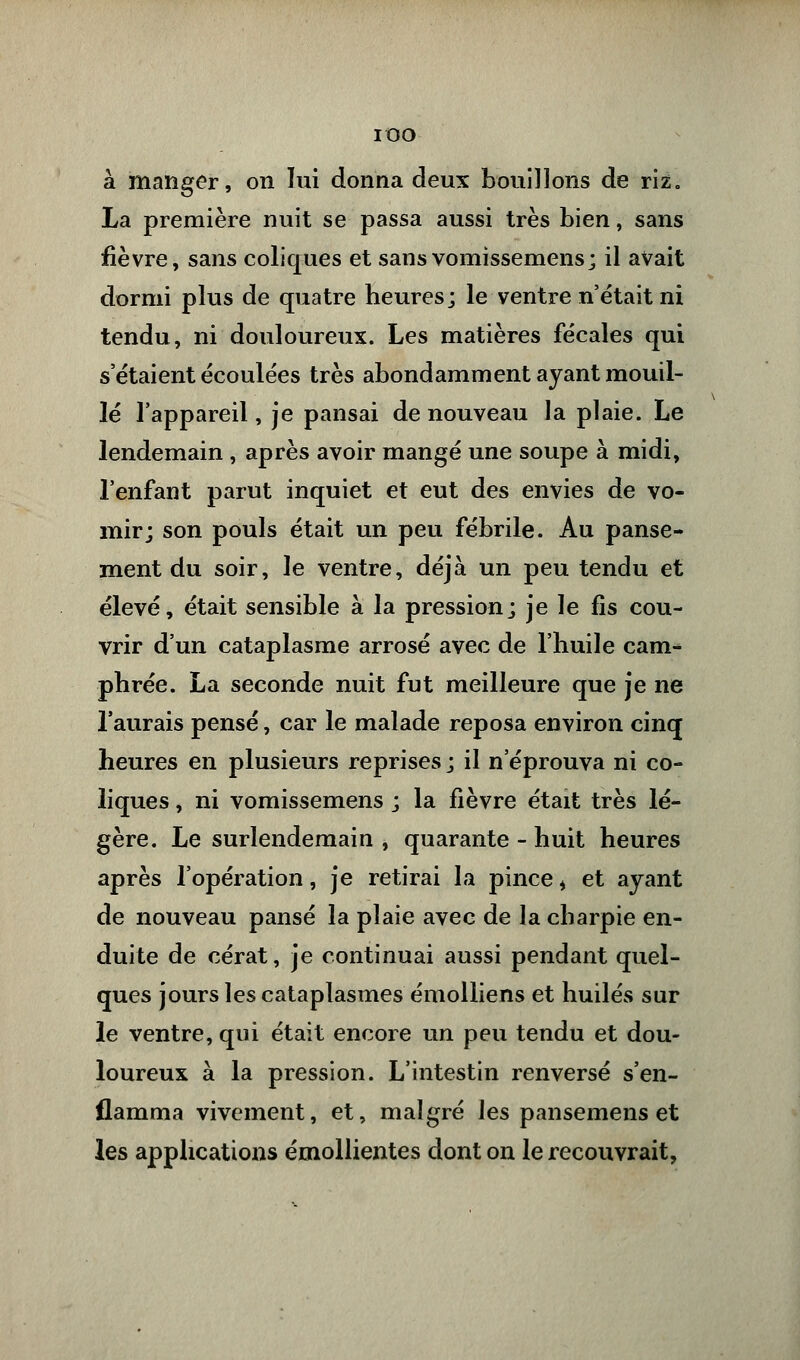 IOO à manger, on lui donna deux bouillons de riz. La première nuit se passa aussi très bien, sans fièvre, sans coliques et sansvomissemens; il avait dormi plus de quatre heures; le ventre n'était ni tendu, ni douloureux. Les matières fécales qui s'étaient écoulées très abondamment ayant mouil- lé l'appareil, je pansai de nouveau la plaie. Le lendemain , après avoir mangé une soupe à midi, l'enfant parut inquiet et eut des envies de vo- mir; son pouls était un peu fébrile. Au panse- ment du soir, le ventre, déjà un peu tendu et élevé, était sensible à la pression; je le fis cou- vrir d'un cataplasme arrosé avec de l'huile cam- phrée. La seconde nuit fut meilleure que je ne l'aurais pensé, car le malade reposa environ cinq heures en plusieurs reprises ; il n'éprouva ni co- liques , ni vomissemens ; la fièvre était très lé- gère. Le surlendemain , quarante - huit heures après l'opération, je retirai la pince * et ayant de nouveau pansé la plaie avec de la charpie en- duite de cérat, je continuai aussi pendant quel- ques jours les cataplasmes émolliens et huilés sur le ventre, qui était encore un peu tendu et dou- loureux à la pression. L'intestin renversé s'en- flamma vivement, et, malgré les pansemens et les applications émollientes dont on le recouvrait,