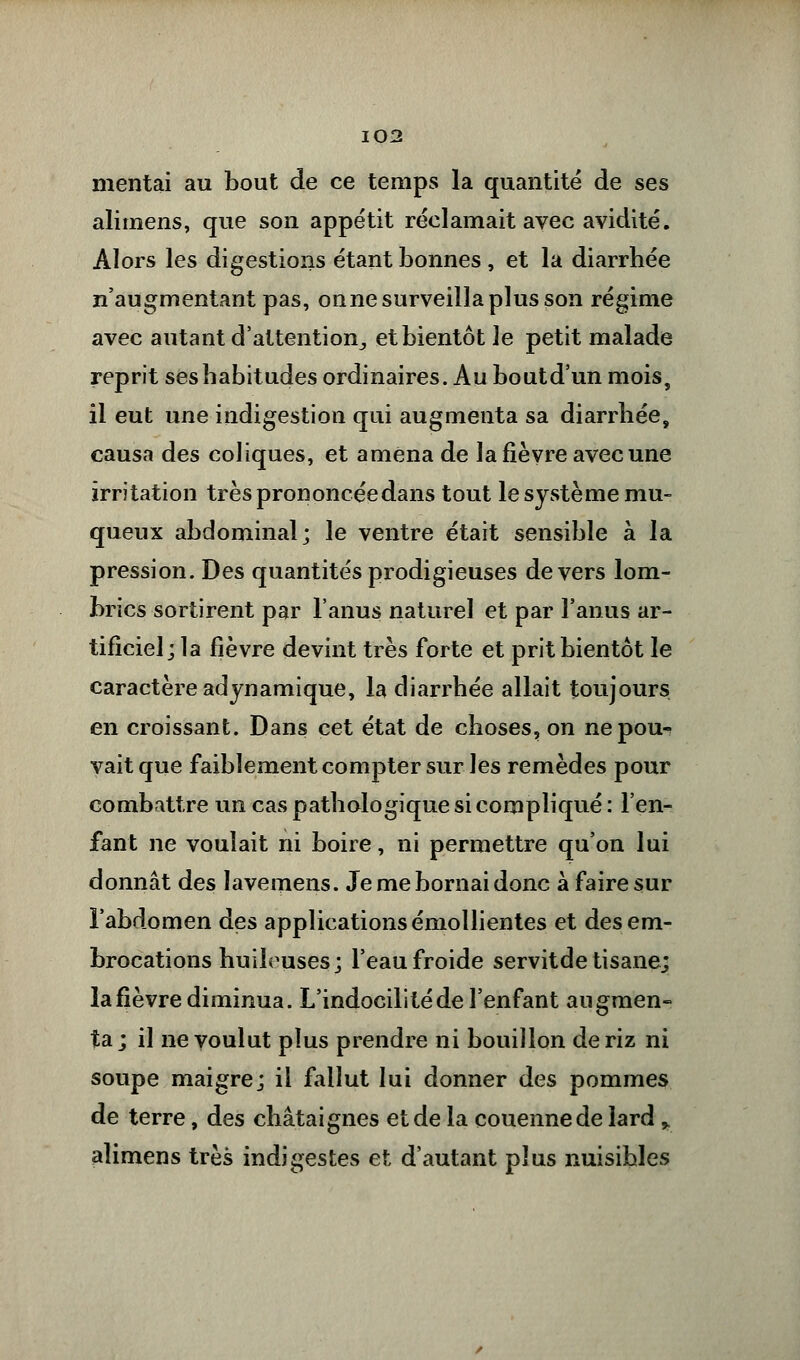 mentai au bout de ce temps la quantité de ses alimens, que son appétit réclamait avec avidité. Alors les digestions étant bonnes , et la diarrhée n'augmentant pas, onne surveilla plus son régime avec autant d'attention., et bientôt le petit malade reprit ses habitudes ordinaires. Au boutd'un mois, il eut une indigestion qui augmenta sa diarrhée, causa des coliques, et amena de la fièvre avec une irritation très prononcée dans tout le système mu- queux abdominal; le ventre était sensible à la pression. Des quantités prodigieuses devers lom- brics sortirent par l'anus naturel et par l'anus ar- tificiel; la fièvre devint très forte et prit bientôt le caractère adynamique, la diarrhée allait toujours en croissant. Dans cet état de choses, on ne pou- vait que faiblement compter sur les remèdes pour combattre un cas pathologique si compliqué : l'en- fant ne voulait ni boire, ni permettre qu'on lui donnât des lavemens. Je me bornai donc à faire sur l'abdomen des applications émollientes et desem- brocations huileuses; l'eau froide servitde tisane; la fièvre diminua. L'indocilité de l'enfant augmen- ta; il ne voulut plus prendre ni bouillon de riz ni soupe maigre; il fallut lui donner des pommes de terre, des châtaignes et de la couenne de lard > alimens très indigestes et d'autant plus nuisibles