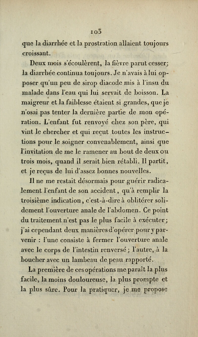 io3 que la diarrhée et îa prostration allaient toujours croissant. Deux mois s'écoulèrent, la fièvre parut cesser; la diarrhée continua toujours. Je n'avais à lui op- poser qu'un peu de sirop diacode mis à l'insu du malade dans l'eau qui lui servait de boisson. La maigreur et la faiblesse étaient si grandes, que je n'osai pas tenter la dernière partie de mon opé- ration. L'enfant fut renvoyé chez son père, qui vint le chercher et qui reçut toutes les instruc- tions pour le soigner convenablement, ainsi que l'invitation de me le ramener au bout de deux ou trois mois, quand il serait bien rétabli. Il partit, et je reçus de lui d'assez bonnes nouvelles. Il ne me restait désormais pour guérir radica- lement l'enfant de son accident, qu'à remplir la troisième indication, c'est-à-dire à oblitérer soli- dement l'ouverture anale de l'abdomen. Ce point du traitement n'est pas le plus facile à exécuter; j'ai cependant deux manières d'opérer pour y par- venir : l'une consiste à fermer l'ouverture anale avec le corps de l'intestin renversé; l'autre, à îa boucher avec un lambeau de peau rapporté. La première de ces opérations me parait îa pîus facile, la moins douloureuse, la plus prompte et la plus sûre. Pour la pratiquer, je me propose
