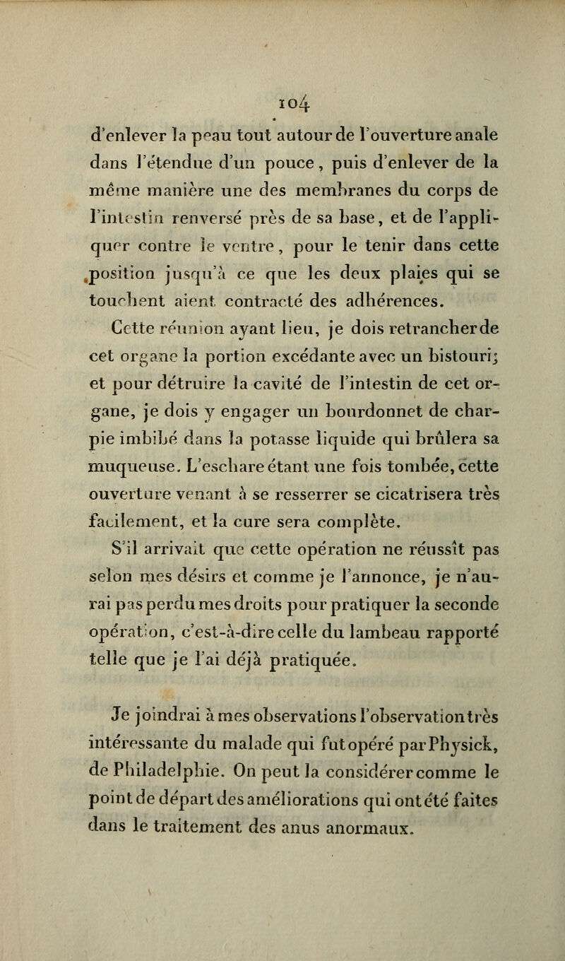 io4 d'enlever ïa p^au tout autour de l'ouverture anale dans l'étendue d'un pouce, puis d'enlever de la même manière une des membranes du corps de l'intestin renversé près de sa base, et de l'appli- quer contre le ventre, pour le tenir dans cette ^position jusqu'à ce que les deux plaies qui se tournent aient contracté des adhérences. Cette réunion ayant lieu, je dois retrancherde cet organe la portion excédante avec un bistouri] et pour détruire la cavité de l'intestin de cet or- gane, je dois y engager un bourdonnet de char- pie imbibé dans la potasse liquide qui brûlera sa muqueuse. L'eschare étant une fois tombée, cette ouverture venant à se resserrer se cicatrisera très facilement, et la cure sera complète. S'il arrivait que cette opération ne réussît pas selon mes désirs et comme je l'annonce, je n'au- rai pas perdu mes droits pour pratiquer la seconde opération, c'est-à-dire celle du lambeau rapporté telle que je l'ai déjà pratiquée. Je joindrai à mes observations l'observation très intéressante du malade qui fut opéré parPhysick, de Philadelphie. On peut la considérer comme le point de départ des améliorations qui ont été faites dans le traitement des anus anormaux.