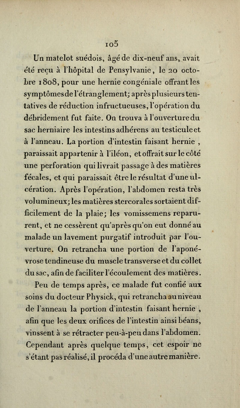 io5 Un matelot suédois, âgé de dix-neuf ans, avait été reçu à l'hôpital de Pensylvanie, le 20 octo- bre 1808, pour une hernie eongéniale offrant les symptômes de l'étran glement; après plusieurs ten- tatives de réduction infructueuses, l'opération du débridement fut faite. On trouva à l'ouverture du sac herniaire les intestins adhérens au testiculeet à l'anneau. La portion d'intestin faisant hernie , paraissait appartenir à l'iléon, et offrait sur le côté une perforation qui livrait passage à des matières fécales, et qui paraissait être le résultat d'une ul- cération. Après l'opération, l'abdomen resta très volumineux; les matières stercorales sortaient dif- ficilement de la plaie; les vomissemens reparu- rent, et ne cessèrent qu'après qu'on eut donné au malade un lavement purgatif introduit par l'ou- verture. On retrancha une portion de l'aponé- vrose tendineuse du muscle transverse et du collet du sac, afin de faciliter l'écoulement des matières. Peu de temps après, ce malade fut confié aux soins du docteur Physick, qui retrancha au niveau de l'anneau la portion d'intestin faisant hernie , afin que les deux orifices de l'intestin ainsi béans, vinssent à se rétracter peu-à-peu dans l'abdomen. Cependant après quelque temps, cet espoir ne s'étant pas réalisé, il procéda d'une autre manière.