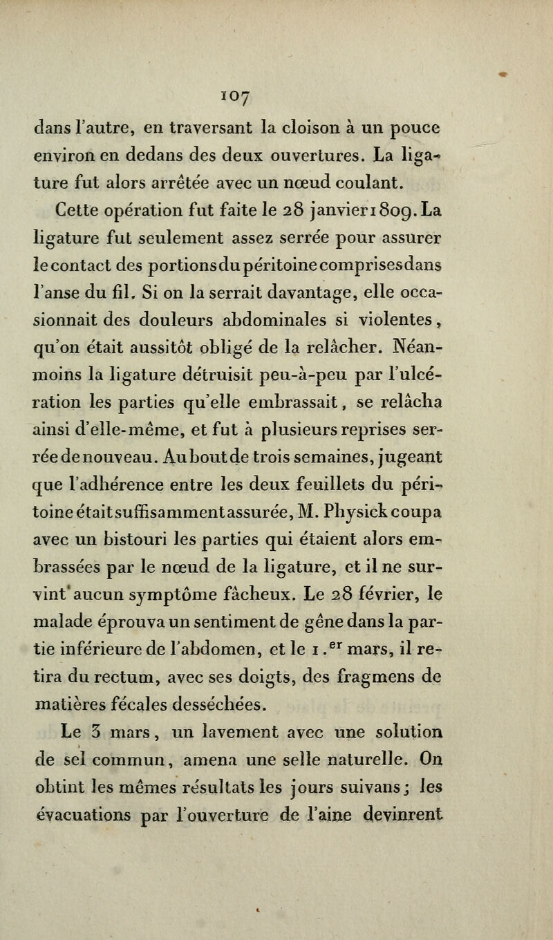 dans l'autre, en traversant la cloison à un pouce environ en dedans des deux ouvertures. La liga- ture fut alors arrêtée avec un nœud coulant. Cette opération fut faite le 28 janvieriSog.La ligature fut seulement assez serrée pour assurer le contact des portionsdu péritoine comprisesdans l'anse du fil. Si on la serrait davantage, elle occa- sionnait des douleurs abdominales si violentes, qu'on était aussitôt obligé de la relâcher. Néan- moins la ligature détruisit peu-à-peu par l'ulcé- ration les parties qu'elle embrassait, se relâcha ainsi d'elle-même, et fut à plusieurs reprises ser- rée de nouveau. iVuboutde trois semaines, jugeant que l'adhérence entre les deux feuillets du péri- toine étaitsuffisammentassurée, M. Physick coupa avec un bistouri les parties qui étaient alors em- brassées par le nœud de la ligature, et il ne sur- vint'aucun symptôme fâcheux. Le 28 février, le malade éprouva un sentiment de gêne dans la par- tie inférieure de l'abdomen, et le 1 .er mars, il re- tira du rectum, avec ses doigts, des fragmens de matières fécales desséchées. Le 3 mars, un lavement avec une solution de sel commun, amena une selle naturelle. On obtint les mêmes résultats les jours suivans; les évacuations par l'ouverture de l'aine devinrent