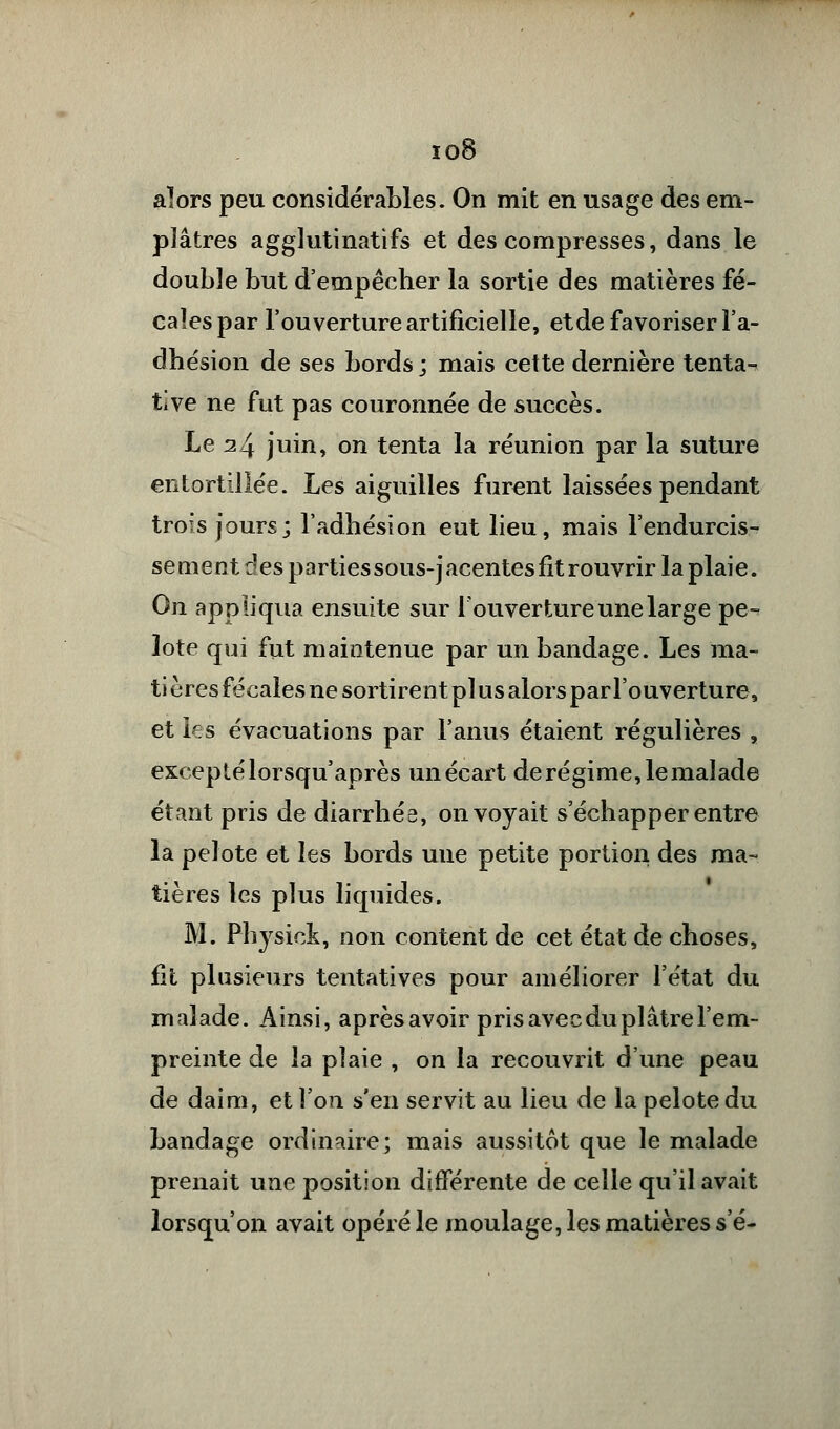 io8 alors peu considérables. On mit en usage des em- plâtres agglutinatifs et des compresses, dans le double but d'empêcher la sortie des matières fé- cales par l'ouverture artificielle, etde favoriser l'a- dhésion de ses bords; mais cette dernière tenta- tive ne fut pas couronnée de succès. Le 24 juin, on tenta la réunion par la suture entortillée. Les aiguilles furent laissées pendant trois jours; l'adhésion eut lieu, mais l'endurcis- sement des partiessous-jacentes fit rouvrir la plaie. On appliqua ensuite sur l'ouverture une large pe- lote qui fut maintenue par un bandage. Les ma- ti ères fécales ne sortirent plus alors par l'ouverture, et les évacuations par l'anus étaient régulières , excepté lorsqu'après un écart de régime, le malade étant pris de diarrhés, on voyait s'échapper entre la pelote et les bords une petite portion des ma- tières les plus liquides. M. Physiok, non content de cet état de choses, fit plusieurs tentatives pour améliorer l'état du malade. Ainsi, après avoir pris avec du plâtre l'em- preinte de la plaie , on la recouvrit d'une peau de daim, et l'on s'en servit au lieu de la pelote du bandage ordinaire; mais aussitôt que le malade prenait une position différente de celle qu'il avait lorsqu'on avait opéré le moulage, les matières s'é-