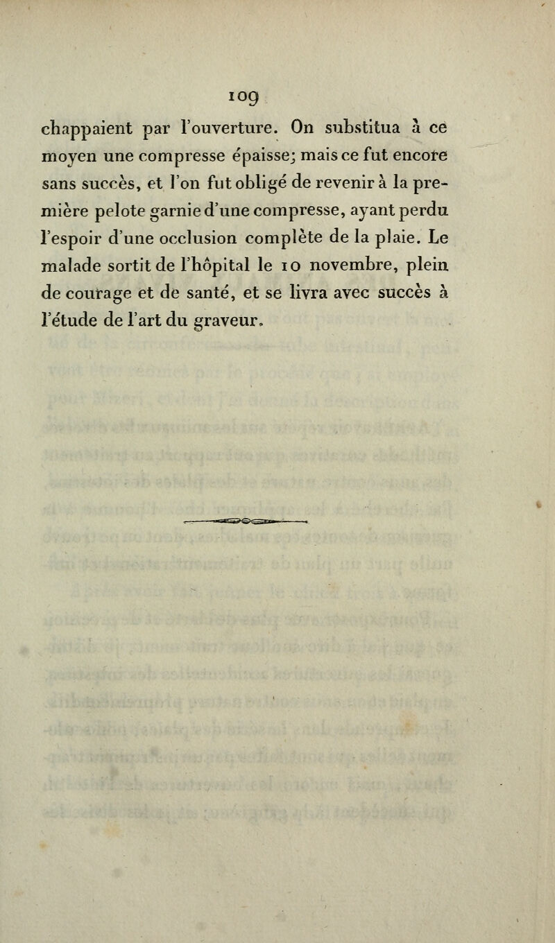 iog chappaient par l'ouverture. On substitua à ce moyen une compresse épaisse; mais ce fut encore sans succès, et l'on fut obligé de revenir à la pre- mière pelote garnie d'une compresse, ayant perdu l'espoir d'une occlusion complète de la plaie. Le malade sortit de l'hôpital le 10 novembre, plein de courage et de santé, et se livra avec succès à l'étude de l'art du graveur»