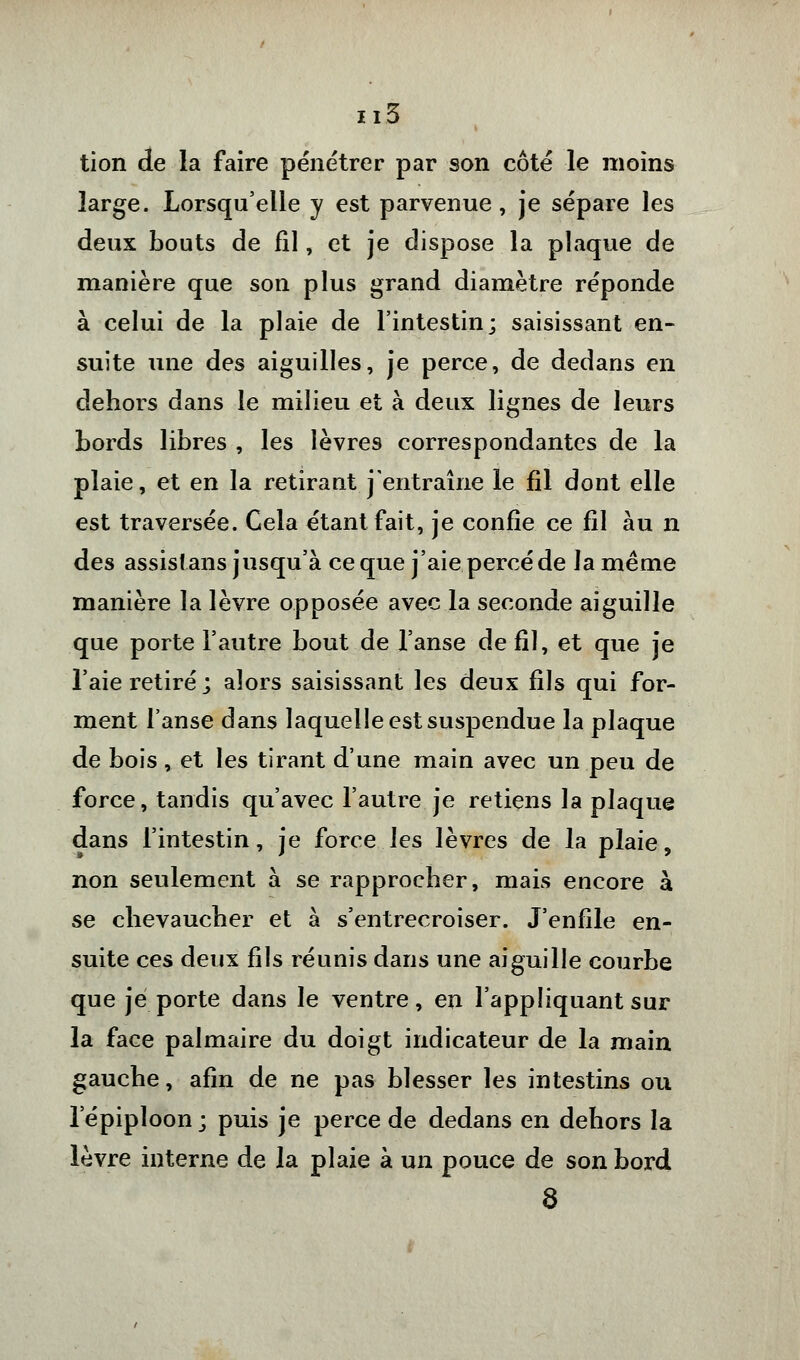 tion de la faire pénétrer par son côté le moins large. Lorsqu'elle y est parvenue, je sépare les deux bouts de fil, et je dispose la plaque de manière que son plus grand diamètre réponde à celui de la plaie de l'intestin; saisissant en- suite une des aiguilles, je perce, de dedans en dehors dans le milieu et à deux lignes de leurs Lords libres , les lèvres correspondantes de la plaie, et en la retirant j'entraîne le fil dont elle est traversée. Cela étant fait, je confie ce fil au n des assis! ans jusqu'à ce que j'aie percé de la même manière la lèvre opposée avec la seconde aiguille que porte l'autre bout de l'anse de fil, et que je l'aie retiré ; alors saisissant les deux fils qui for- ment l'anse dans laquelle est suspendue la plaque de bois, et les tirant d'une main avec un peu de force, tandis qu'avec l'autre je retiens la plaque dans l'intestin, je force les lèvres de la plaie, non seulement à se rapprocher, mais encore à se chevaucher et à s'entrecroiser. J'enfile en- suite ces deux fils réunis dans une aiguille courbe que je porte dans le ventre, en l'appliquant sur la face palmaire du doigt indicateur de la main gauche, afin de ne pas blesser les intestins ou 1 epiploon ; puis je perce de dedans en dehors la lèvre interne de la plaie à un pouce de son bord 8