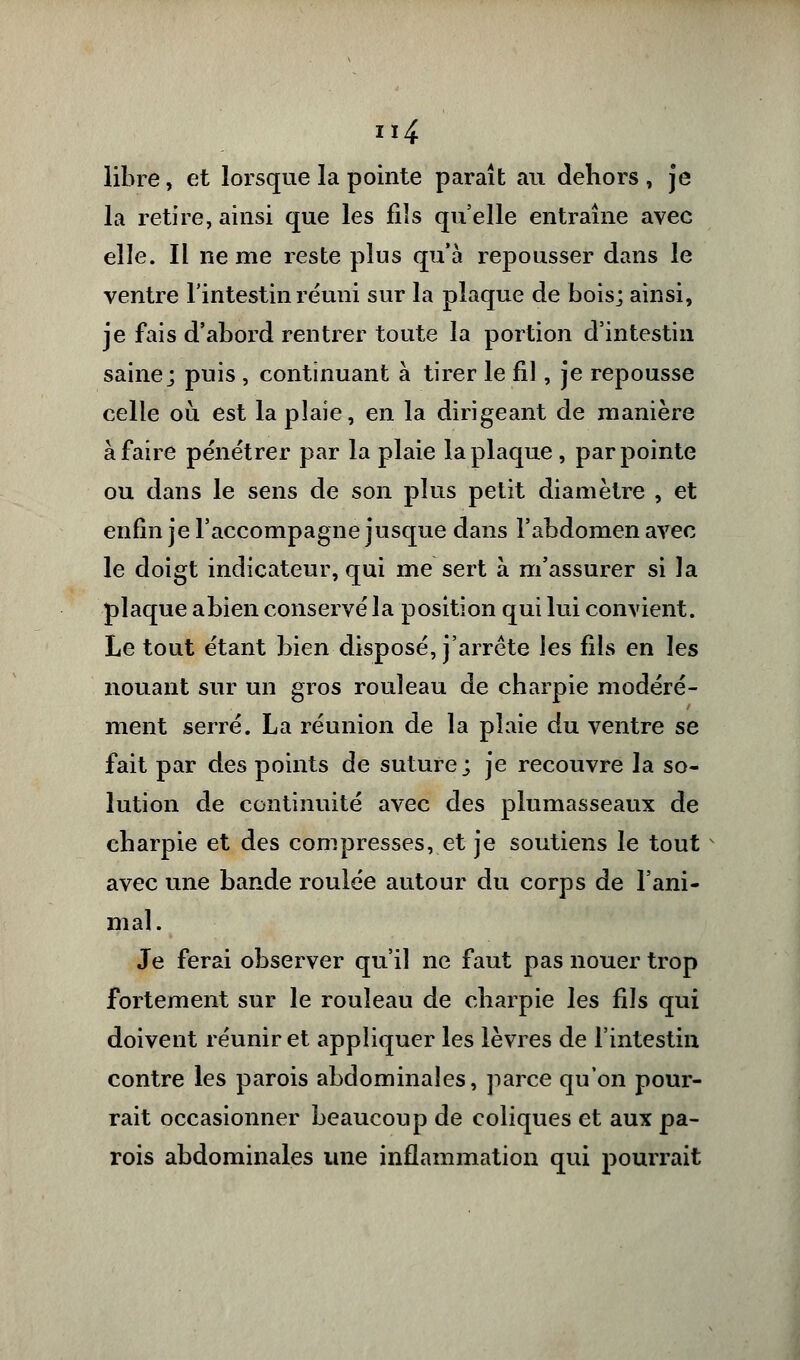 libre, et lorsque la pointe paraît au dehors , je la retire, ainsi que les fiîs qu'elle entraîne avec elle. Il ne me reste plus qu'à repousser dans le ventre l'intestin réuni sur la plaque de bois; ainsi, je fais d'abord rentrer toute la portion d'intestin saine; puis , continuant à tirer le fil, je repousse celle où est la plaie, en la dirigeant de manière à faire pénétrer par la plaie la plaque , par pointe ou dans le sens de son plus petit diamètre , et enfin je l'accompagne jusque dans l'abdomen avec le doigt indicateur, qui me sert à m'assurer si la plaque abien conservé la position qui lui convient. Le tout étant bien disposé, j'arrête les fils en les nouant sur un gros rouleau de charpie modéré- ment serré. La réunion de la plaie du ventre se fait par des points de suture; je recouvre la so- lution de continuité avec des plumasseaux de charpie et des compresses, et je soutiens le tout avec une bande roulée autour du corps de l'ani- mal. Je ferai observer qu'il ne faut pas nouer trop fortement sur le rouleau de charpie les fils qui doivent réunir et appliquer les lèvres de l'intestin contre les parois abdominales, parce qu'on pour- rait occasionner beaucoup de coliques et aux pa- rois abdominales une inflammation qui pourrait