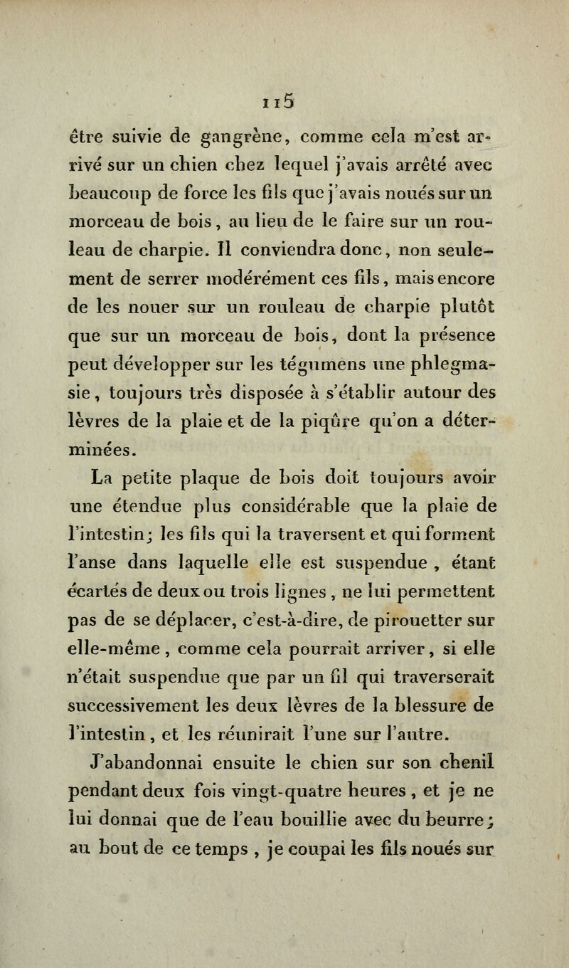 être suivie de gangrène, comme cela m'est ar- rivé sur un chien chez lequel j'avais arrêté avec beaucoup de force les fils que j'avais noués sur un morceau de bois, au lieu de le faire sur un rou- leau de charpie. Il conviendra donc, non seule- ment de serrer modérément ces fils, mais encore de les nouer sur un rouleau de charpie plutôt que sur un morceau de bois, dont la présence peut développer sur les tégumens une phlegma- sie, toujours très disposée à s'établir autour des lèvres de la plaie et de la piqûre qu'on a déter- minées. La petite plaque de bois doit toujours avoir une étendue plus considérable que la plaie de l'intestin; les fils qui la traversent et qui forment l'anse dans laquelle elle est suspendue , étant écartés de deux ou trois lignes , ne lui permettent pas de se déplacer, c'est-à-dire, de pirouetter sur elle-même, comme cela pourrait arriver, si elle n'était suspendue que par un fil qui traverserait successivement les deux lèvres de la blessure de l'intestin, et les réunirait l'une sur l'autre. J'abandonnai ensuite le chien sur son chenil pendant deux fois vingt-quatre heures , et je ne lui donnai que de l'eau bouillie avec du beurre; au bout de ce temps , je coupai les fils noués sur