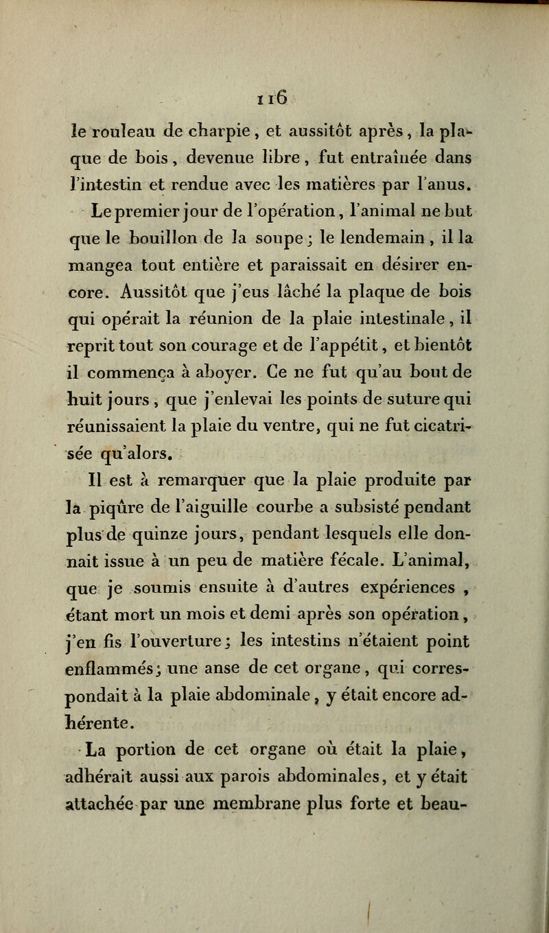 le rouleau de chaipie, et aussitôt après > la pla- que de bois, devenue libre, fut entraînée dans l'intestin et rendue avec les matières par l'anus. Le premier jour de l'opération, l'animal ne but que le bouillon de la soupe ; le lendemain , il la mangea tout entière et paraissait en désirer en- core. Aussitôt que j'eus lâché la plaque de bois qui opérait la réunion de la plaie intestinale, il reprit tout son courage et de l'appétit, et bientôt il commença à aboyer. Ce ne fut qu'au bout de huit jours, que j'enlevai les points de suture qui réunissaient la plaie du ventre, qui ne fut cicatri- sée qu'alors. Il est à remarquer que la plaie produite par la piqûre de l'aiguille courbe a subsisté pendant plus de quinze jours, pendant lesquels elle don- nait issue à un peu de matière fécale. L'animal, que je soumis ensuite à d'autres expériences , étant mort un mois et demi après son opération, j'en fis l'ouverture; les intestins n'étaient point enflammés; une anse de cet organe, qui corres- pondait à la plaie abdominale, y était encore ad- hérente. La portion de cet organe où était la plaie, adhérait aussi aux parois abdominales, et y était attachée par une membrane plus forte et beau-