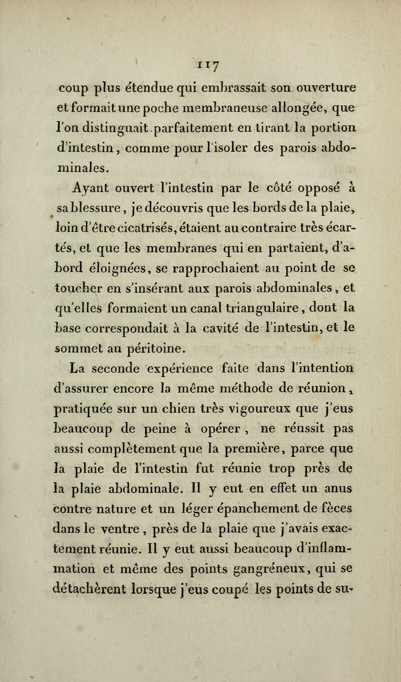 coup plus étendue qui embrassait son ouverture et formait une poche membraneuse allongée, que l'on distinguait-parfaitement en tirant la portion d'intestin, comme pour l'isoler des parois abdo- minales. Ayant ouvert l'intestin par le côté opposé à sa blessure, je découvris que les bords de la plaie, loin d'être cicatrisés, étaient au contraire très écar- tés, et que les membranes qui en partaient, d'a- bord éloignées, se rapprochaient au point de se toucher en s'insérant aux parois abdominales, et qu'elles formaient un canal triangulaire, dont la base correspondait à la cavité de l'intestin, et le sommet au péritoine. La seconde expérience faite dans l'intention d'assurer encore la même méthode de réunion y pratiquée sur un chien très vigoureux que j'eus beaucoup de peine à opérer , ne réussit pas aussi complètement que la première, parce que la plaie de l'intestin fut réunie trop près de la plaie abdominale. Il y eut en effet un anus contre nature et un léger épanchement de fèces dans le ventre , près de la plaie que j'avais exac- tement réunie. Il y eut aussi beaucoup d'inflam- mation et même des points gangreneux, qui se détachèrent lorsque j'eus coupé les points de su*