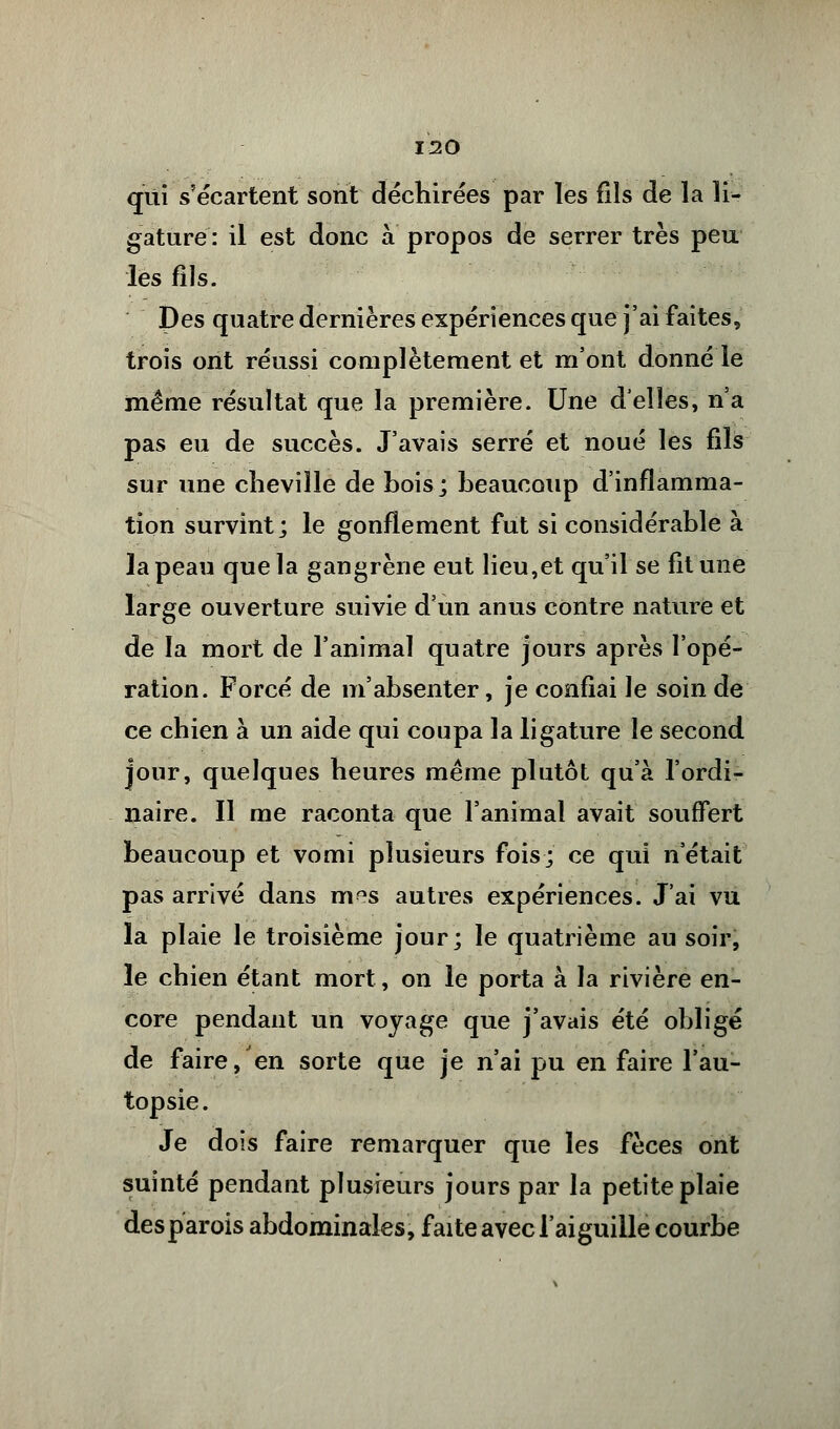 qui s'écartent sont déchirées par les fils de la li- gature : il est donc à propos de serrer très peu les fils. Des quatre dernières expériences que j'ai faites, trois ont réussi complètement et m'ont donné le même résultat que la première. Une délies, n'a pas eu de succès. J'avais serré et noué les fils sur une cheville de bois; beaucoup d'inflamma- tion survint; le gonflement fut si considérable à la peau que la gangrène eut lieu,et qu'il se fit une large ouverture suivie d'un anus contre nature et de la mort de l'animal quatre jours après l'opé- ration. Forcé de m'absenter, je confiai le soin de ce chien à un aide qui coupa la ligature le second jour, quelques heures même plutôt qu'à l'ordi- naire. Il me raconta que l'animal avait souffert beaucoup et vomi plusieurs fois; ce qui n'était pas arrivé dans m^s autres expériences. J'ai vu la plaie le troisième jour; le quatrième au soir, le chien étant mort, on le porta à la rivière en- core pendant un voyage que j'avais été obligé de faire, en sorte que je n'ai pu en faire l'au- topsie. Je dois faire remarquer que les fèces ont suinté pendant plusieurs jours par la petite plaie desparois abdominales, faite avec l'aiguille courbe
