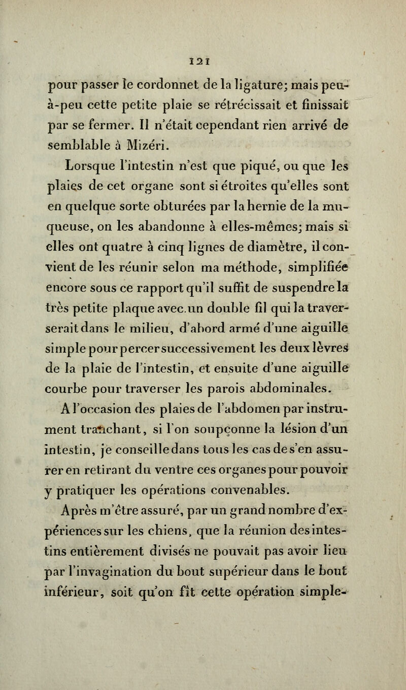 pour passer îe cordonnet de la ligature; mais peu- à-peu cette petite plaie se rétrécissait et finissait par se fermer. Il n'était cependant rien arrivé de semblable à Mizéri. Lorsque l'intestin n'est que piqué, ou que les plaies de cet organe sont si étroites qu'elles sont en quelque sorte obturées par la hernie de la mu- queuse, on les abandonne à elles-mêmes; mais si elles ont quatre à cinq lignes de diamètre, il con- vient de les réunir selon ma méthode, simplifiée encore sous ce rapport qu'il suffit de suspendre la très petite plaque avec.un double fil qui la traver- serait dans le milieu, d'abord armé d'une aiguille simple pour percer successivement les deux lèvres^ de la plaie de l'intestin, et ensuite d'une aiguillé courbe pour traverser les parois abdominales. A l'occasion des plaies de l'abdomen par instru- ment trarichant, si Ion soupçonne la lésion d'un intestin, je conseille dans tous les cas de s'en assu- rer en retirant du ventre ces organes pour pouvoir y pratiquer les opérations convenables. Après m'être assuré, par un grand nombre d'ex- périences sur les chiens, que la réunion desintes- tins entièrement divisés ne pouvait pas avoir lieu par l'invagination du bout supérieur dans le bout inférieur, soit qu'on fît cette opération simple-