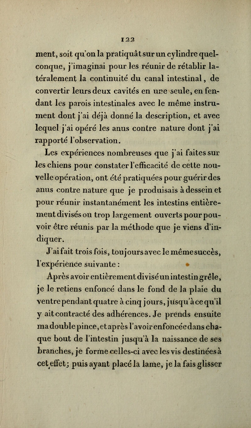 ment, soit qu'on la pratiquât sur un cylindre quel- conque, j'imaginai pour les réunir de rétablir la- téralement la continuité du canal intestinal, de convertir leurs deux cavités en une seule, en fen- dant les parois intestinales avec le même instru- ment dont j'ai déjà donné la description, et avec lequel j'ai opéré les anus contre nature dont j'ai rapporté l'observation. Les expériences nombreuses que j'ai faites sur les chiens pour constater l'efficacité de cette nou- velle opération, ont été pratiquées pour guérir des anus contre nature que je produisais à dessein et pour réunir instantanément ks intestins entière- ment divisés ou trop largement ouverts pour pou- voir être réunis par la méthode que je viens d'in- diquer. J'ai fait trois fois, toujours avec le même succès, l'expérience suivante : Après avoir entièrement divisé un intestin grêle, je le retiens enfoncé dans le fond de la plaie du ventre pendant quatre à cinq jours, jusqu'à ce qu'il y ait contracté des adhérences. Je prends ensuite ma double pince, et après l'avoir enfoncée dans cha- que bout de l'intestin jusqu'à la naissance de ses branches, je forme celles-ci avec les vis destinées à ceteffet ; puis ayant placé la lame, je la fais glisser