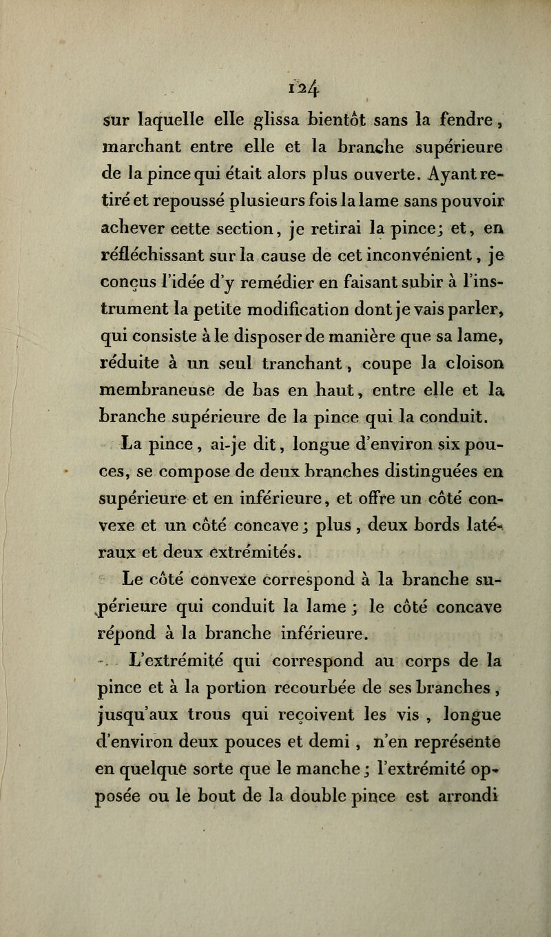 1^4 sur laquelle elle glissa bientôt sans la fendre, marchant entre elle et la branche supérieure de la pince qui était alors plus ouverte. Ayant re- tiré et repoussé plusieurs fois la lame sans pouvoir achever cette section, je retirai la pince; et, en réfléchissant sur la cause de cet inconvénient, je conçus l'idée d'y remédier en faisant subir à l'ins- trument la petite modification dont je vais parler, qui consiste aie disposer de manière que sa lame, réduite à un seul tranchant, coupe la cloison membraneuse de bas en haut, entre elle et la branche supérieure de la pince qui la conduit. La pince, ai-je dit, longue d'environ six pou- ces, se compose de deux branches distinguées en supérieure et en inférieure, et offre un côté con- vexe et un côté concave ; plus , deux bords laté- raux et deux extrémités. Le côté convexe correspond à la branche su- périeure qui conduit la lame ; le côté concave répond à la branche inférieure. L'extrémité qui correspond au corps de la pince et à la portion recourbée de ses branches, jusqu'aux trous qui reçoivent les vis , longue d'environ deux pouces et demi , n'en représente en quelque sorte que le manche ; l'extrémité op- posée ou le bout de la double pince est arrondi