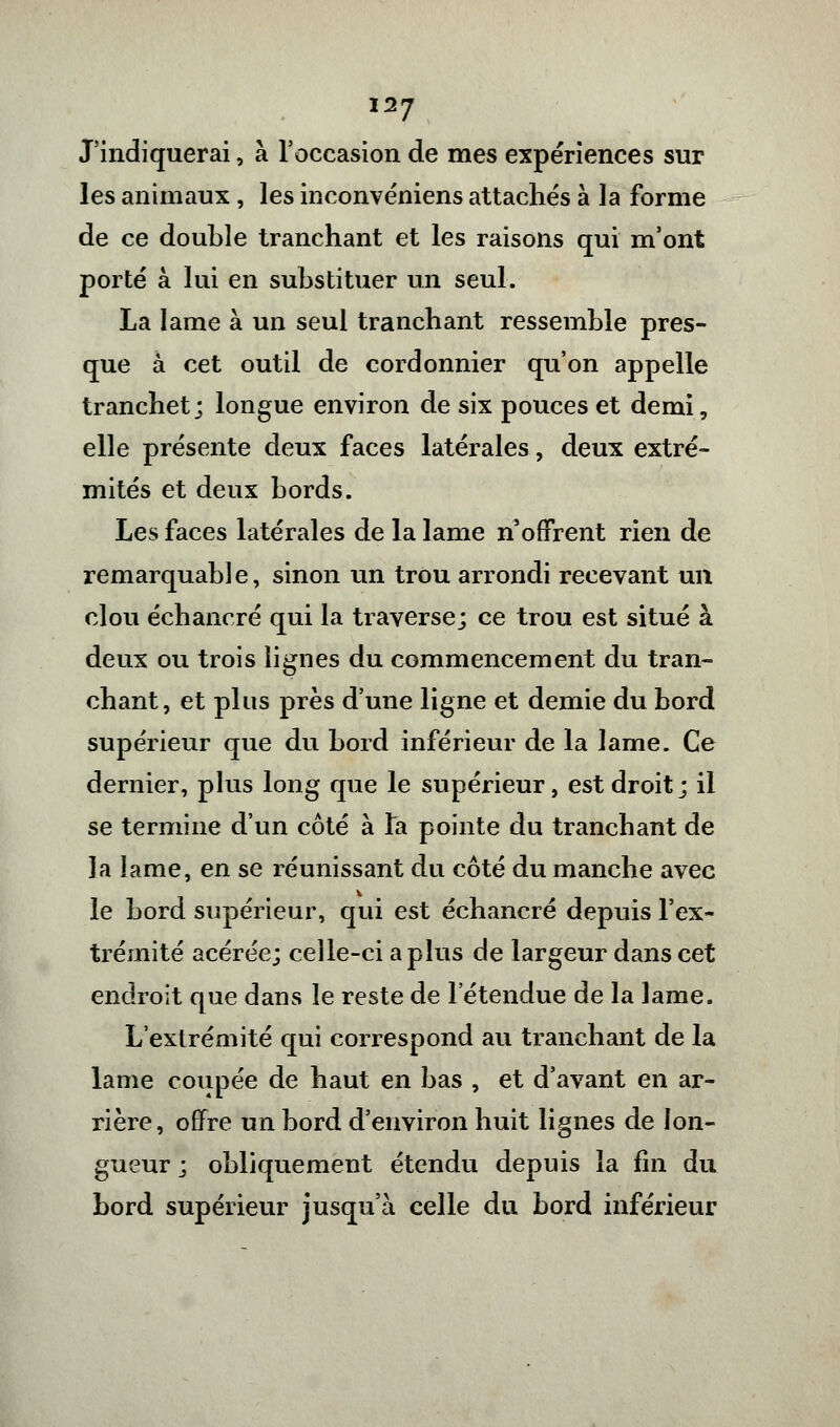 1*7 J'indiquerai, à l'occasion de mes expériences sur les animaux, les inconvéniens attachés à la forme de ce double tranchant et les raisons qui m'ont porté à lui en substituer un seul. La lame à un seul tranchant ressemble pres- que à cet outil de cordonnier qu'on appelle tranchet; longue environ de six pouces et demi, elle présente deux faces latérales, deux extré- mités et deux bords. Les faces latérales de la lame n offrent rien de remarquable, sinon un trou arrondi recevant un clou éch ancré qui la traverse; ce trou est situé à deux ou trois lignes du commencement du tran- chant, et plus près d'une ligne et demie du bord supérieur que du bord inférieur de la lame. Ce dernier, plus long que le supérieur, est droit; il se termine d'un côté à la pointe du tranchant de la lame, en se réunissant du côté du manche avec le bord supérieur, qui est échancré depuis l'ex- trémité acérée; celle-ci a plus de largeur dans cet endroit que dans le reste de l'étendue de la lame. L'extrémité qui correspond au tranchant de la lame coupée de haut en bas , et d'avant en ar- rière, offre un bord d'environ huit lignes de lon- gueur ; obliquement étendu depuis la fin du bord supérieur jusqu'à celle du bord inférieur