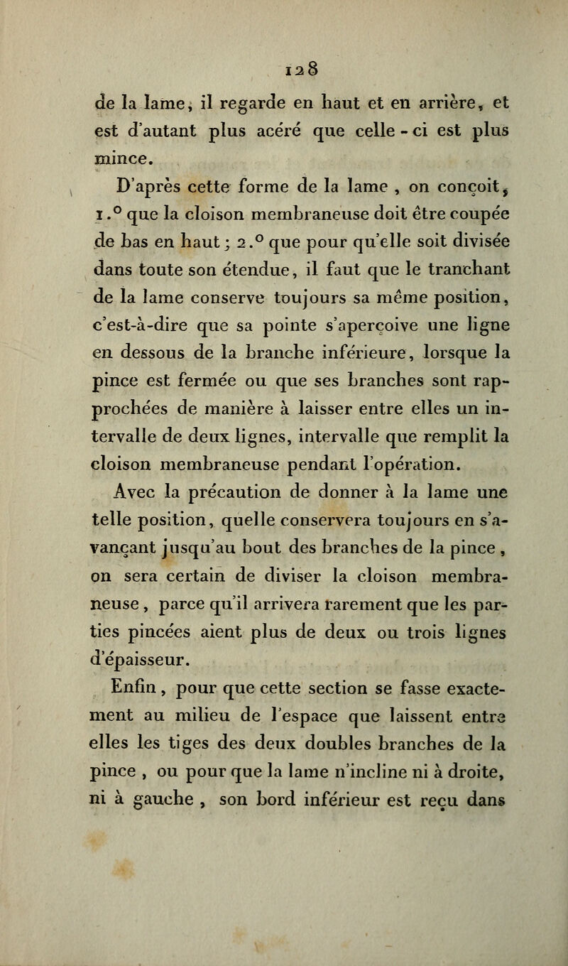 de la lamei il regarde en haut et en arrière, et est d'autant plus acéré que celle - ci est plus mince. D'après cette forme de la lame , on conçoit $ i.° que la cloison membraneuse doit être coupée de bas en haut; 2.° que pour qu'elle soit divisée dans toute son étendue, il faut que le tranchant de la lame conserve toujours sa même position, c'est-à-dire que sa pointe s'aperçoive une ligne en dessous de la branche inférieure, lorsque la pince est fermée ou que ses branches sont rap- prochées de manière à laisser entre elles un in- tervalle de deux lignes, intervalle que remplit la cloison membraneuse pendant l'opération. Avec la précaution de donner à la lame une telle position, quelle conservera toujours en s'a- vançant jusqu'au bout des branches de la pince , on sera certain de diviser la cloison membra- neuse , parce qu'il arrivera rarement que les par- ties pincées aient plus de deux ou trois lignes d'épaisseur. Enfin , pour que cette section se fasse exacte- ment au milieu de l'espace que laissent entre elles les tiges des deux doubles branches de la pince , ou pour que la lame n'incline ni à droite, ni à gauche , son bord inférieur est reçu dans