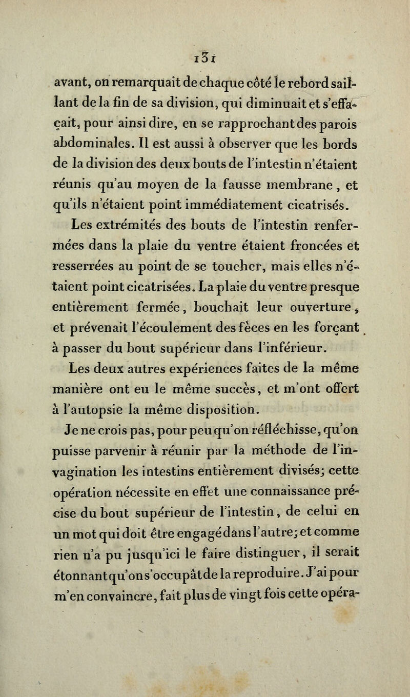 avant, on remarquait de chaque côté le rebord sail- lant delà fin de sa division, qui diminuait et s'effa- çait, pour ainsi dire, en se rapprochant des parois abdominales. Il est aussi à observer que les bords de la division des deux bouts de l'intestin n'étaient réunis qu'au moyen de la fausse membrane, et qu'ils n'étaient point immédiatement cicatrisés. Les extrémités des bouts de l'intestin renfer- mées dans la plaie du ventre étaient froncées et resserrées au point de se toucher, mais elles n'é- taient point cicatrisées. La plaie du ventre presque entièrement fermée, bouchait leur ouverture, et prévenait l'écoulement des fèces en les forçant à passer du bout supérieur dans l'inférieur. Les deux autres expériences faites de la même manière ont eu le même succès, et m'ont offert à l'autopsie la même disposition. Je ne crois pas, pour peu qu'on réfléchisse, qu'on puisse parvenir à réunir par la méthode de l'in- vagination les intestins entièrement divisés; cette opération nécessite en effet une connaissance pré- cise du bout supérieur de l'intestin, de celui en un mot qui doit être engagé dans l'autre; et comme rien n'a pu jusqu'ici le faire distinguer, il serait étonnantqu'ons'occupâtde la reproduire. J'ai pour m'en convaincre, fait plus de vingt fois cette opéra»
