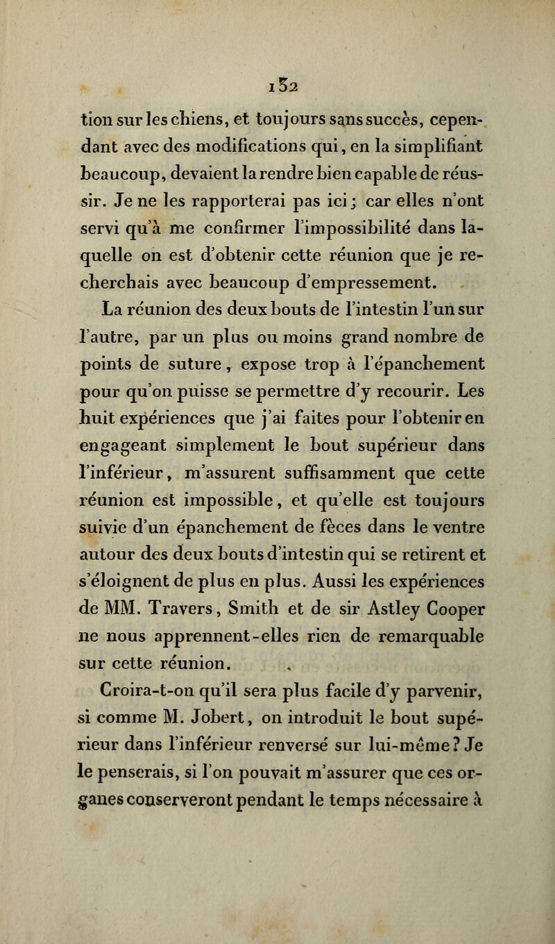 I&2 tion sur les chiens, et toujours sans succès, cepen- dant avec des modifications qui, en la simplifiant beaucoup, devaient la rendre bien capable de réus- sir. Je ne les rapporterai pas ici ; car elles n'ont servi qu'à me confirmer l'impossibilité dans la- quelle on est d'obtenir cette réunion que je re- cherchais avec beaucoup d'empressement. La réunion des deux bouts de l'intestin l'un sur l'autre, par un plus ou moins grand nombre de points de suture, expose trop à l'épanchement pour qu'on puisse se permettre d'y recourir. Les huit expériences que j'ai faites pour l'obtenir en engageant simplement le bout supérieur dans l'inférieur, m'assurent suffisamment que cette réunion est impossible, et qu'elle est toujours suivie d'un épanchement de fèces dans le ventre autour des deux bouts d'intestin qui se retirent et s'éloignent de plus en plus. Aussi les expériences de MM. Travers, Smith et de sir Astley Cooper ne nous apprennent-elles rien de remarquable sur cette réunion. Croira-t-on qu'il sera plus facile d'y parvenir, si comme M. Jobert, on introduit le bout supé- rieur dans l'inférieur renversé sur lui-même? Je le penserais, si l'on pouvait m'assurer que ces or- ganes conserveront pendant le temps nécessaire à