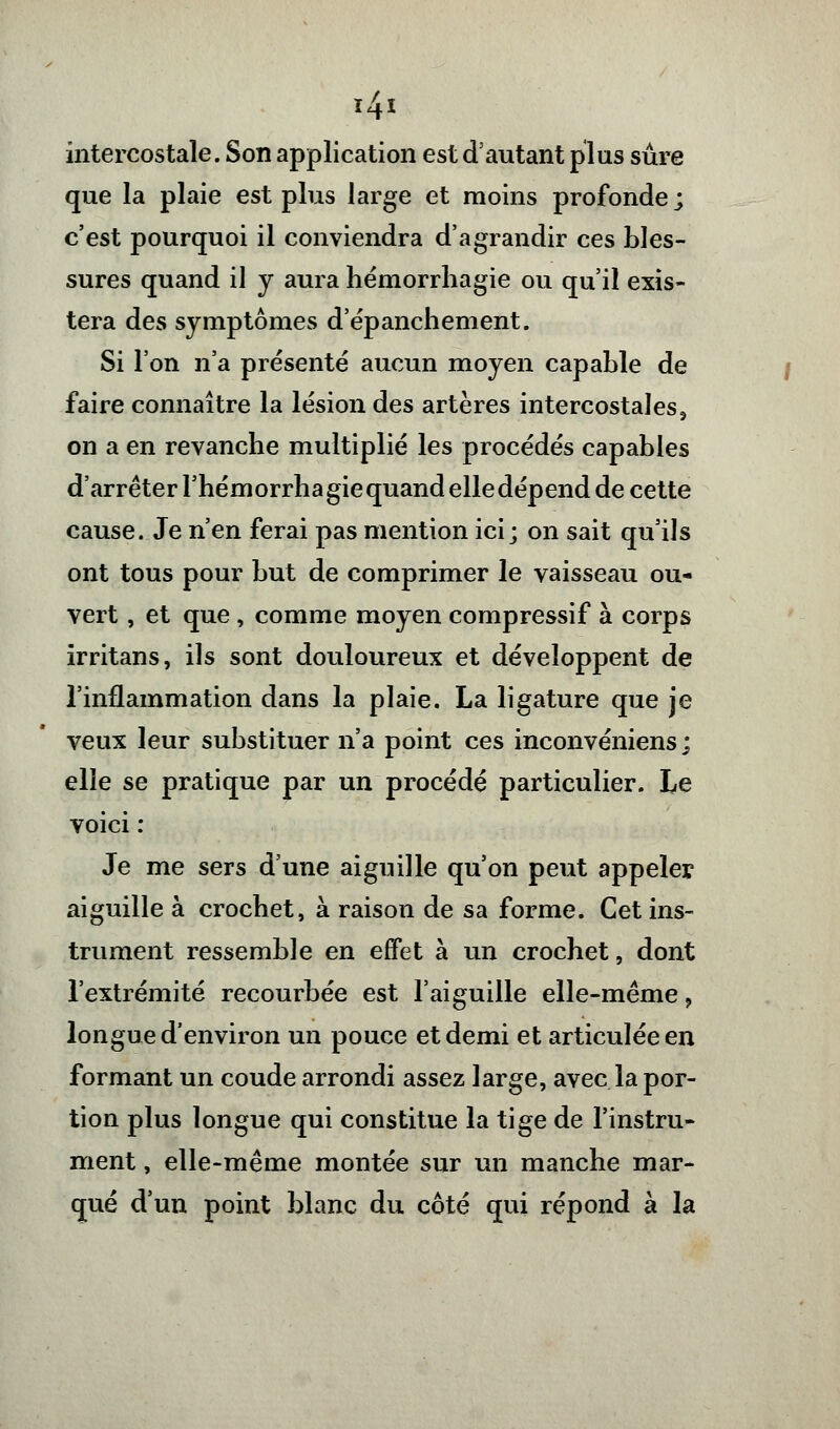 »4i intercostale. Son application est d'autant plus sûre que la plaie est plus large et moins profonde ; c'est pourquoi il conviendra d'agrandir ces bles- sures quand il y aura hémorrhagie ou qu'il exis- tera des symptômes d'épanchement. Si l'on n'a présenté aucun moyen capable de faire connaître la lésion des artères intercostales, on a en revanche multiplié les procédés capables d'arrêter l'hémorrhagie quand elle dépend de cette cause. Je n'en ferai pas mention ici; on sait qu'ils ont tous pour but de comprimer le vaisseau ou- vert , et que, comme moyen compressif à corps irritans, ils sont douloureux et développent de l'inflammation dans la plaie. La ligature que je veux leur substituer n'a point ces inconvéniens ; elle se pratique par un procédé particulier. Le voici : Je me sers d'une aiguille qu'on peut appeler aiguille à crochet, à raison de sa forme. Cet ins- trument ressemble en effet à un crochet, dont l'extrémité recourbée est l'aiguille elle-même, longue d'environ un pouce et demi et articulée en formant un coude arrondi assez large, avec la por- tion plus longue qui constitue la tige de l'instru- ment , elle-même montée sur un manche mar- qué d'un point blanc du côté qui répond à la