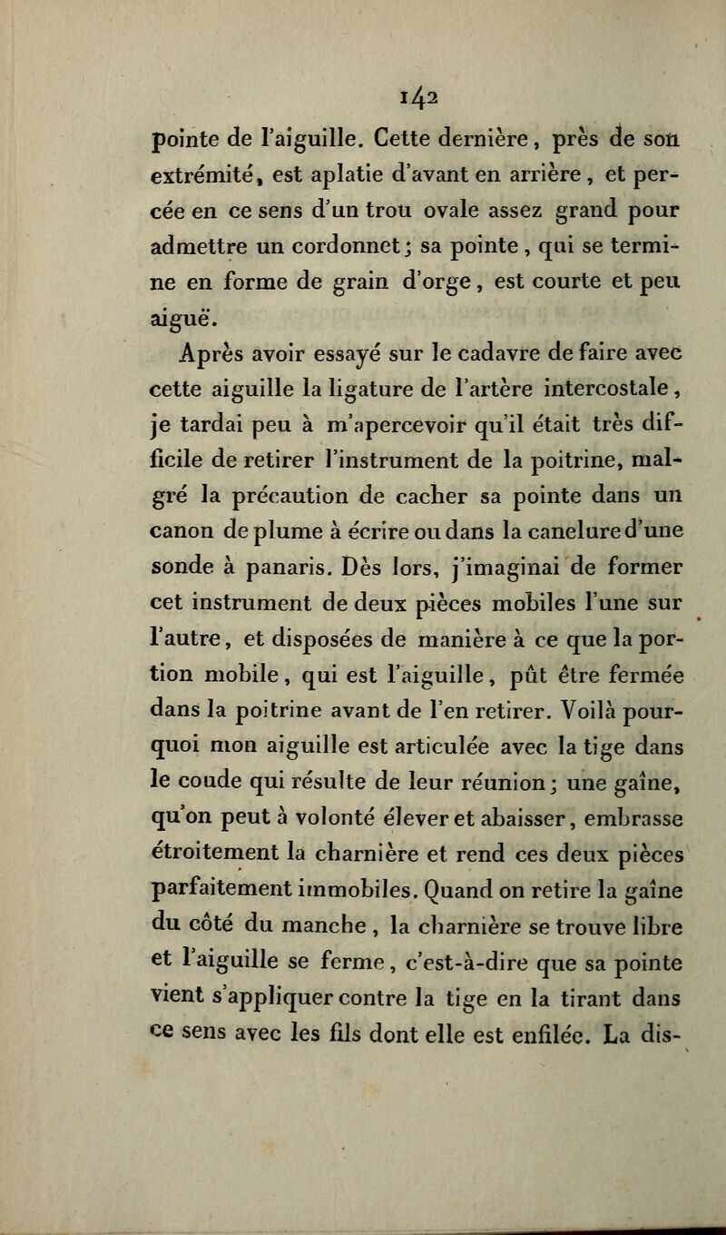 pointe de l'aiguille. Cette dernière, près de son extrémité, est aplatie d'avant en arrière , et per- cée en ce sens d'un trou ovale assez grand pour admettre un cordonnet; sa pointe, qui se termi- ne en forme de grain d'orge, est courte et peu aiguë. Après avoir essayé sur le cadavre de faire avec cette aiguille la ligature de l'artère intercostale, je tardai peu à m'apercevoir qu'il était très dif- ficile de retirer l'instrument de la poitrine, mal- gré la précaution de cacher sa pointe dans un canon déplume à écrire ou dans la canelure d'une sonde à panaris. Dès lors, j'imaginai de former cet instrument de deux pièces mobiles l'une sur l'autre, et disposées de manière à ce que la por- tion mobile, qui est l'aiguille, put être fermée dans la poitrine avant de l'en retirer. Voilà pour- quoi mon aiguille est articulée avec la tige dans le coude qui résulte de leur réunion; une gaine, qu'on peut à volonté élever et abaisser, embrasse étroitement la charnière et rend ces deux pièces parfaitement immobiles. Quand on retire la gaine du côté du manche , la charnière se trouve libre et l'aiguille se ferme, c'est-à-dire que sa pointe vient s'appliquer contre la tige en la tirant dans ce sens avec les fils dont elle est enfilée. La dis-