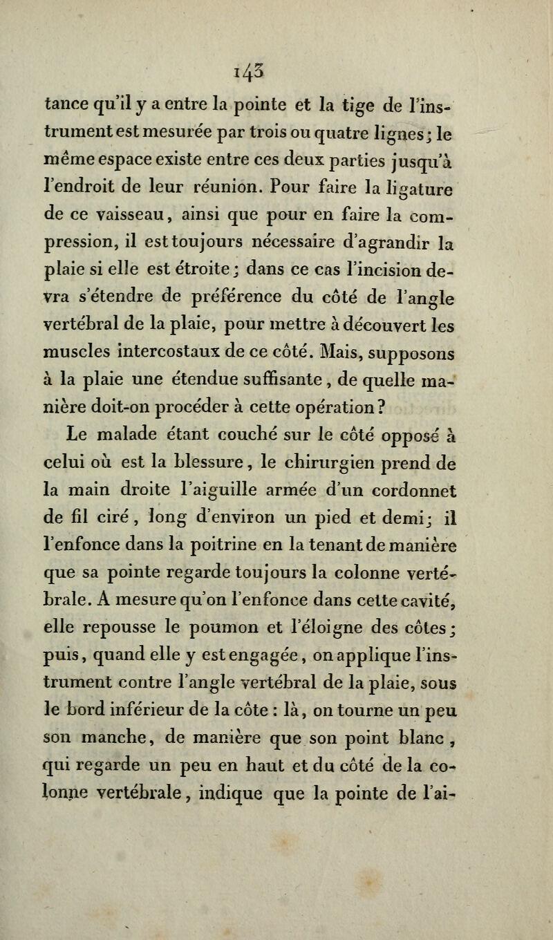 tance qu'il y a entre la pointe et la tige de l'ins- trument est mesurée par trois ou quatre lignes; le même espace existe entre ces deux parties jusqu'à l'endroit de leur réunion. Pour faire la ligature de ce vaisseau, ainsi que pour en faire la com- pression, il est toujours nécessaire d'agrandir la plaie si elle est étroite; dans ce cas l'incision de- vra s'étendre de préférence du côté de l'angle vertébral de la plaie, pour mettre à découvert les muscles intercostaux de ce côté. Mais, supposons à la plaie une étendue suffisante, de quelle ma- nière doit-on procéder à cette opération? Le malade étant couché sur le côté opposé à celui où est la blessure, le chirurgien prend de la main droite l'aiguille armée d'un cordonnet de fil ciré, long d'environ un pied et demi; il l'enfonce dans la poitrine en la tenant de manière que sa pointe regarde toujours la colonne verte- brale. A mesure qu'on l'enfonce dans cette cavité, elle repousse le poumon et l'éloigné des côtes; puis, quand elle y est engagée, on applique l'ins- trument contre l'angle vertébral de la plaie, sous le bord inférieur de la côte : là, on tourne un peu son manche, de manière que son point blanc, qui regarde un peu en haut et du côté de la co- lonne vertébrale, indique que la pointe de l'ai-