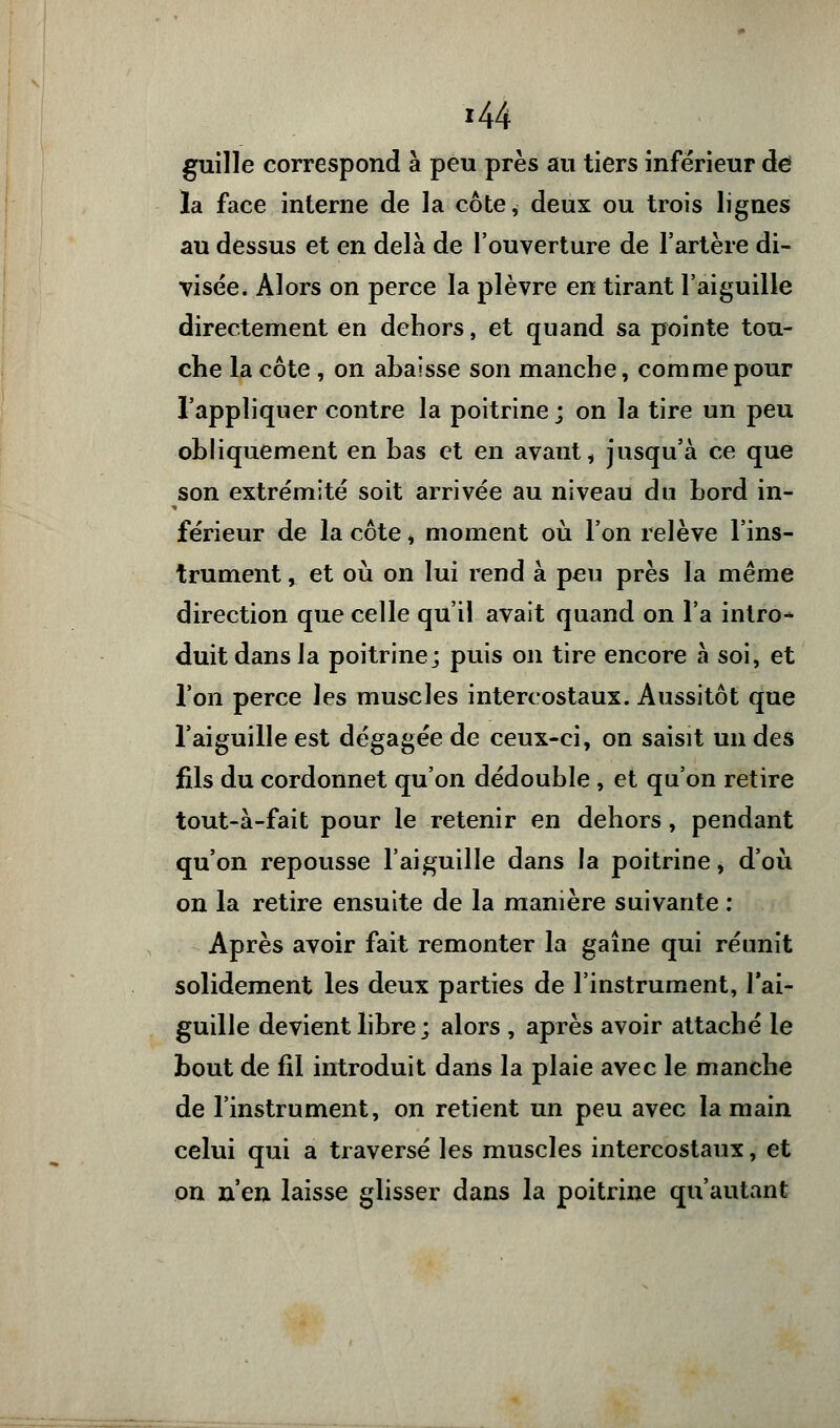 guille correspond à peu près au tiers inférieur de la face interne de la côte, deux ou trois lignes au dessus et en delà de l'ouverture de l'artère di- visée. Alors on perce la plèvre en tirant l'aiguille directement en dehors, et quand sa pointe tou- che la côte , on abaisse son manche, comme pour l'appliquer contre la poitrine ; on la tire un peu obliquement en bas et en avant, jusqu'à ce que son extrémité soit arrivée au niveau du bord in- férieur de la côte i moment où l'on relève l'ins- trument , et où on lui rend à peu près la même direction que celle qu'il avait quand on l'a intro- duit dans la poitrine; puis on tire encore à soi, et l'on perce les muscles intercostaux. Aussitôt que l'aiguille est dégagée de ceux-ci, on saisit un des fils du cordonnet qu'on dédouble , et qu'on retire tout-à-fait pour le retenir en dehors, pendant qu'on repousse l'aiguille dans la poitrine, d'où on la retire ensuite de la manière suivante : Après avoir fait remonter la gaine qui réunit solidement les deux parties de l'instrument, l'ai- guille devient libre; alors , après avoir attaché le bout de fil introduit dans la plaie avec le manche de l'instrument, on retient un peu avec la main celui qui a traversé les muscles intercostaux, et on n'en laisse glisser dans la poitrine qu'autant