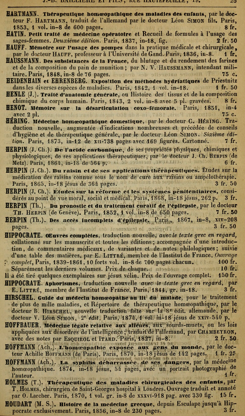 d.-JD. L>±YlLàUliliS.\.Lj Cit. I1LO, I\UJCj XXA.(Jl£<rri«JUjljJC ) -l£7. Z£> HARTMANN. Thérapeutique homœopathique des maladies des enfants, par le doc- teur F. Hartmann, traduit de l'allemand par le docteur Léon SlMON fils. Paris, 1853, 1 vol. in-8 de 600 pages. 8 fr. ÏÏATIN. Petit traité de médecine opératoire et Recueil de formules à l'usage des sages-femmes. Deuxième édition. Paris, 1837, in-18, fig. 2 fr. 50 HAUFF. Mémoire sur l'usage des pompes dans la pratique médicale et chirurgicale, par le docteur Hacff, professeur à l'Université de Gand. Paris, 1836, in-8. 1 fr. HAUSSMANN. Des subsistances de la France, du blutage et du rendement des farines et de la composition du pain de munition; par N. V. HACSSMANN, intendant mili- taire. Paris, 1848, in-8 de 76 pages. 75 c. HEIDENHAIN et EHRENBERG. Exposition des méthodes hydriatiques de Priestnitz dans les diverses espèces de maladies. Paris, 1842, 1 vol. in-18. 1 fr. 50 ÏÏENLE (J.). Traité d'anatomle générale, ou Histoire des tissus et de la composition chimique du corps humain. Paris, 1843, 2 vol. in-8 avec 5 pi. gravées. 8 fr. HENOT. Mémoire sur la désarticulation coxo-fémorale. Paris, 1851, in-4 #avec 2 pi. 75 c. HÉRING. Médecine homœopathiquc domestique, par le docteur G. HÉRING. Tra- duction nouvelle, augmentée d'indications nombreuses et précédée de conseils d'hygiène et de thérapeutique générale, par le docteur Léon Simon. Sixième édi- tion. Paris, 1873, in-12 de xn-738 pages avec 169 figurés. Cartonné. 7 fr. HERPIN (J. Ch.). »e l'acide carbonique, de ses propriétés physiques, chimiques et physiologiques, de ses applications thérapeutiques, par le docteur J. Ch. Herpin (de Metz). Paris, 1864, in-18 de 564 p. 6 fr. HERPIN (J.Ch.). ©u raisin et de ses application* thérapeutiques. Études sur la médication des raisins connue sous le nom de cure aux raisins ou ampélothérapie. Paris, 1865, in-18 Jésus de 364 pages. 3 fr. 50 HERPIN (J. Ch.). Études sur la réforme et les systèmes pénitentiaires, consi- dérés au point de vue moral, social et médical. Paris, 1868, in-18 jésus, 262 p. 3 fr. HERPIN (Th.). Du pronostic et du traitement curatif de l'épilepsie, par le docteur TH. Herpin (de Genève). Paris, 1852, 1 vol. in-8 de 650 pages. 7 fr. 50 HERPIN (Th.). Des accès incomplets d'épilepsie. Paris, 1867, in-8, xiv-208 pages. 3 fr. 50 HIPPOCRATE. OEuvres complètes, traduction nouvelle, avec le texte grec en regard, collationné sur les manuscrits et toutes les éditions; accompagnée d'une introduc- tion, de commentaires médicaux, de variantes et de notes philologiques; suivie d'une table des matières, par E. LlTTRÉ, membre de l'Institut de France. Ouvrage p complet, Paris, 1839-1861,10 forts vol. in-8 de 700 pages chacun. 100 fr. Séparément les derniers volumes. Prix de chaque. 10 fr. 11 à été tiré quelques exemplaires sur jésus vélin. Prix de l'ouvrage complet. 150 fr. HIPPOCRATE. Aphorismes, traduction nouvelle avec le texte grec en regard, par E. LlTTRÉ, membre de l'Institut de France. Paris, 1844, gr. in-18. 3 fr. HIRSCHEL. Guide du médecin homœopathé au lit du malade, pour le traitement de plus de mille maladies, et Répertoire de thérapeutique homœopathique, par le docteur B. Hirschel, nouvelle traduction faite sur la 8e édit. allemande, parle docteur V. Léon Simon, 2e édit. Paris, 1874, 1 vol. in-18 jésus de xxiv-54-0 p. HOFFBAUER. Médecine légale relative aux aliènes, aux sourds-muets, ou les lois appliquées aux désordres de l'intelligence ; traduit de l'allemand, par CHAMBEYRON, avec des notes par EsQUlROL et ÏTARD/'Paris, 1827; in-8: 2 fr. 50 HOFFMANN (Ach.). I/hom»copathie exposée aux gens du monde, par le doc- teur Achille Hoffmann (de Paris). Paris, 1870, in-18 jésus de 142 pages. 1 fr. 25 HOFFMANN (Ach.). I.a syphilis débarrassée de ses dangers, par la médecine homœopathique. 1874, in-18 jésus, 54 pages, avec un portrait photographié de l'auteur. 1 *• HOLMES (T.). Thérapeutique des maladies chirurgicales des enfants, par T. Holmes, chirurgien de Saint-Georges hospital à Londres. Ouvrage traduit et annoté par 0. Larcher. Paris, 1870, 1 vol. gr. in-8 de xxxvi-918 pag. avec 330 fig. 15 fr. HOUDART (M. S.). Histoire de la médecine grecque, depuis Esculape jusqu'à Hip- pocrate exclusivement. Paris, 1856, in-8 de 230 pages. 3 fr.