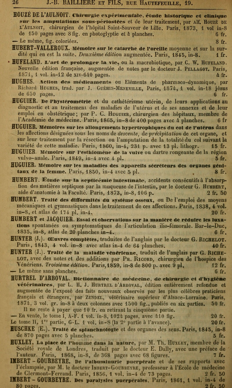 ÏÏCUZE DE L'AULNOIT. Chirurgie expérimentale, étude historique et clinique sur les amputations sous-périostées et de leur traitement, par Alf. HouzÉ DE l'Aulnoit, chirurgien de l'hôpital Saint-Sauveur de Lille. Paris, 1873, 1 vol in-8 de 150 pages avec 8fig. en photoglyptie et li planches. 6 fr. — Le même, fig. coloriées. 8 fr. HUBERT-VALLEROUX. Mémoire sur le catarrhe de l'oreille moyenne et sur la sur- dité qui en est la suite. Deuxième édition augmentée. Paris, 1845, in-8. 1 fr. ' HUFELAND. I/art de prolonger la vie, ou la macrobiotique, par C. W. HuFELAND. Nouvelle édition française, augmentée de notes par le docteur J. Pellagot. Paris, 1871, 1 vol. in-12 de xiv-640 pages. à fr. HUGHES. Action des médicaments ou Eléments de pharmaco-dynamique, par Richard Hughes, trad. par J. Guèhin-Meneville, Paris, 1874, 1 vol. in-18 Jésus de 650 pages. 6 fr. HUGUIER. De Fnystérométrie et du cathétérisme utérin, de leurs applications au diagnostic et au traitement des maladies de l'utérus et de ses annexes et de leur emploi en obstétrique; par P. C. Huguier, chirurgien des hôpitaux, membre de l'Académie de médecine. Paris, 1865, in-8 de 400 pages avec (i planches. 6 fr HUGUIER. Mémoires sur les allongements nypertrophiques du col de Paterne dans les affections désignées sous les noms de descente, de précipitation de cet organe, et sur leur traitement par la résection ou l'amputation de la totalité du col suivant la variété de cette maladie. Paris, 1860, in-4, 231 p. avec 13 pi. lithogr. 15 fr. HUGUIER Mémoire sur l'esthiomêne de la vulve ou dartre rongeante de la région vulvo-anale. Paris, 1849, in-4 avec 4 pi. 5 fr. HUGUIER. Mémoire sur les maladies des appareils sécréteurs des organes géni- taux de la femme. Paris, 1850, in-4 avec 5 pi. ,8 fr. HUMBERT. Etude sur la septicémie intestinale, accidents consécutifs à l'absorp- tion des matières septiques par la muqueuse de l'intestin, par le docteur G. Humbert, aide d'anatomie à laFaculté. Paris, 1873, in-8, 106 p. 2 fr. 50 HUMBERT. Traité des difformités du système osseux, ou De l'emploi des moyens mécaniques et gymnastiques dans le traitement de ces affections. Paris, 1838, 4 vol. in-8, et atlas de 174 pi. in-4. 20 fr. HUMBERT et JACQUIER. Essai et observations sur la manière de réduire les luxa- tions spontanées ou symptomatiques de l'articulation ilio-fémorale. Bar-le-Duc, 1835, in-8, atlas de 20 planches in-4. 6 fr. HUNTER (J.). OEuvres complètes, traduites de l'anglais par le docteur G. RlCHELOT. Paris, 1843, 4 vol. in-8 avec atlas in-4 de 64 planches. 40 fr. HUNTER (J.). Traité de la maladie vénérienne, traduit de l'anglais par G. RlCHE- LOT, avec des notes et des additions par Ph. Ricord, chirurgien de l'hospice des Vénériens. Troisième édition. Paris,1859, in-8 de 800 p. avec 9 pi. 12 fr. — Le même sans planches. 6 fr. HURTREL D'ARBOVAL. IMctïonnaire de méilecinc, de chirurgie et d'hygiène vétérinaires, par L. H. J. Hurtrel d'Arboval, édition entièrement refondue et augmentée de l'exposé des faits nouveaux observés par les plus célèbres praticiens français et étrangers, par Zundel, vétérinaire supérieur d'Alsace-Lorraine. Paris, 1874, 3 vol. gr. in-8 à deux colonnes avec 1500 fig., publiés en six parties. 50 fr. Il ne reste à payer que 10 fr. en retirant la cinquième partie. — En vente, le tome I, A-F. 1 vol. in-8, 1024 pages, avec 'i II) fig. 20 fr. Le tome II, lre partie, G-L. 1 vol. in-8 (la 2e partie à l'avance). 20 fr. HUSCHKE (E.). Traité de splanchnologle et des organes des sens. Paris, 1845, in-8 de 870 pages avec 5 planches. . 5 fr. HUXLEY. La place de l'homme dans la nature, par M. Th. Huxley, membre de la Société royale de Londres,, traduit par le docteur I']. Daily, avec une préface de l'auteur. Paris, 1868, in-8, de 3G8 pages avec 08 ligures. 7 fr. IMBERT - GOURBEYRE. De l'albuminurie puerpérale et de ses rapports avec l'éclamptie, par M. le docteur [mbert-Goubbeyre, processeur à TÉcole de médecine de Clermont-Ferrand. Paris, 185G, 1 vol. in-4 de 73 pag 2 fr. 50 IMBERT - GOURBEYRE. Des paralysies puerpérales. Paris, 1861, 1 vol. in-4 de 80 paires. 2 fr. 50