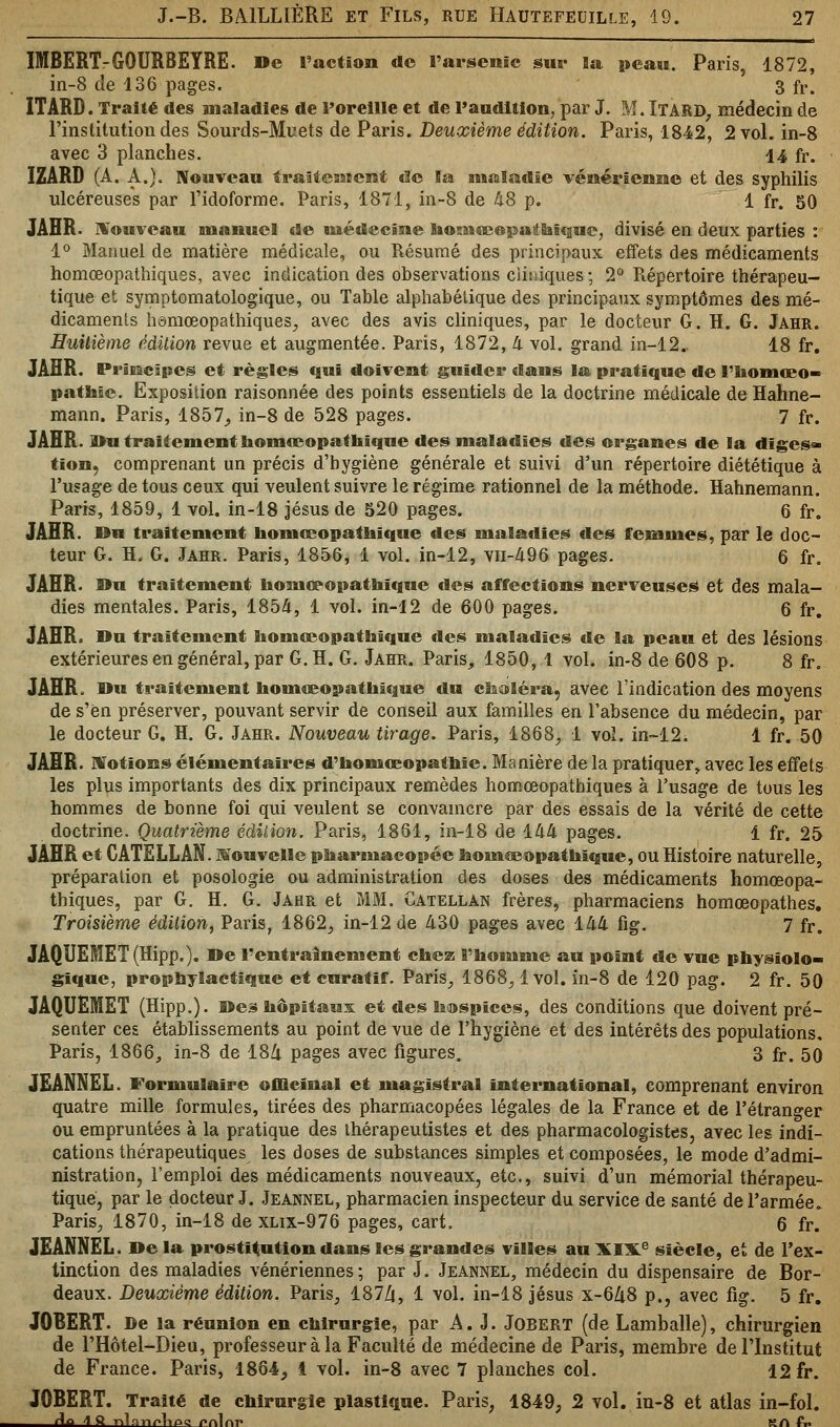 IMBERT-GOURBEYRE. De l'action «le l'arsenic sur la peau. Paris, 1872, in-8 de 136 pages. 3 fr. ÏTARD. Traité des maladies de l'oreille et de l'audition, par J. M. ÏTARD, médecin de l'institution des Sourds-Muets de Paris. Deuxième édition. Paris, 1842, 2 vol. in-8 avec 3 planches. 14 fr. 1ZARD (A. A.). Nouveau traitement de la maladie vénérienne et des syphilis ulcéreuses par l'idoforme. Paris, 1871, in-8 de US p. 1 fr. 50 JAHR. Nouveau manuel «Je médecine hosnœepathïque, divisé en deux parties : 1° Manuel de matière médicale, ou Résumé des principaux effets des médicaments homœopathiques, avec indication des observations cliniques ; 2° Répertoire thérapeu- tique et symptomatologïque, ou Table alphabétique des principaux symptômes des mé- dicaments homœopathiques., avec des avis cliniques, par le docteur G. H. G. Jahr. Huitième édition revue et augmentée. Paris, 1872, li vol. grand in-12.. 18 fr. JAHR. Principes et règles qui doivent guider dans la pratique de l'iiomœo- pathie. Exposition raisonnée des points essentiels de la doctrine médicale de Hahne- mann. Paris, 1857, in-8 de 528 pages. 7 fr. JAHR. Du traitement homœopathique des maladies des organes de la diges- tion, comprenant un précis d'hygiène générale et suivi d'un répertoire diététique à l'usage de tous ceux qui veulent suivre le régime rationnel de la méthode. Hahnemann. Paris, 1859, 1 vol. in-18 Jésus de 520 pages. 6 fr. JAHR. Du traitement homœopathique des maladies des femmes, par le doc- teur G. H. G. Jahr. Paris, 1856, 1 vol. in-12, vn-496 pages. 6 fr. JAHR. Du traitement homœopathique des affections nerveuses et des mala- dies mentales. Paris, 1854, 1 vol. in-12 de 600 pages. 6 fr. JAHR. Du traitement homœopathique des maladies de la peau et des lésions extérieures en général, par G. H. G. Jahr. Paris, 1850, 1 vol. in-8 de 608 p. 8 fr. JAHR. Du traitement homœopathique du choléra, avec l'indication des moyens de s'en préserver, pouvant servir de conseil aux familles en l'absence du médecin, par le docteur G. H. G. Jahr. Nouveau tirage. Paris, 1868, 1 vol. in-12i 1 fr. 50 JAHR. Motions élémentaires d'homœopathïe. Manière de la pratiquer, avec les effets les plus importants des dix principaux remèdes homœopathiques à l'usage de tous les hommes de bonne foi qui veulent se convaincre par des essais de la vérité de cette doctrine. Quatrième édition. Paris, 1861, in-18 de 1M pages. 1 fr. 25 JAHR et CATELLAN. Nouvelle pharmacopée homœopathique, ou Histoire naturelle, préparation et posologie ou administration des doses des médicaments homœopa- thiques, par G. H. G. Jahr et MM. Catellan frères, pharmaciens homœopathes. Troisième édition, Paris, 1862, in-12 de 430 pages avec 144 fig. 7 fr. JAQUEMET(Hipp.). De l'entraînement chez l'homme au point de vue physiolo- gique, prophylactique et curatif. Paris, 1868,1vol. in-8 de 120 pag. 2 fr. 50 JAQUEMET (Hipp.). Des hôpitaux et des hospices, des conditions que doivent pré- senter ces établissements au point de vue de l'hygiène et des intérêts des populations. Paris, 1866_, in-8 de 184 pages avec figures. 3 fr. 50 JEANNEL. Formulaire officinal et magistral international, comprenant environ quatre mille formules, tirées des pharmacopées légales de la France et de l'étranger ou empruntées à la pratique des ihérapeutistes et des pharmacologistes, avec les indi- cations thérapeutiques les doses de substances simples et composées, le mode d'admi- nistration, l'emploi des médicaments nouveaux, etc., suivi d'un mémorial thérapeu- tique, par le docteur J. Jeannel, pharmacien inspecteur du service de santé de l'armée. Paris, 1870, in-18 de xlix-976 pages, cart. 6 fr. JEANNEL. Delà prostitution dans les grandes villes au XIXe siècle, et de l'ex- tinction des maladies vénériennes; par J. Jeannel, médecin du dispensaire de Bor- deaux. Deuxième édition. Paris, 1874, 1 vol. in-18 Jésus x-648 p., avec fig. 5 fr. J0BERT. De la réunion en chirurgie, par A. J. Jobert (de Lamballe), chirurgien de l'Hôtel-Dieu, professeur à la Faculté de médecine de Paris, membre de l'Institut de France. Paris, 1864, 1 vol. in-8 avec 7 planches col. 12 fr. JOBERT. Traité de chirurgie plastique. Paris, 1849, 2 vol. in-8 et atlas in-fol. An 4 Q T^loTi^Vinp /»nlnr kaL