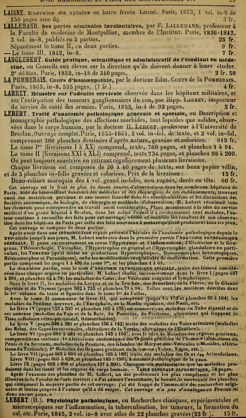 LAISNE. SSxei'cicc du xyloffer ou barre ferrée Laisné. Paris, 1873, i vol. in-8 de 150 pa^es avec fig. 3 fr. LALLEMAKD. Des pertes séminales involontaires, par F. Lallemand, professeur à la Faculté de médecine de Montpellier, membre de l'Institut. Paris, 1836-1842- 3 vol. in-8, publiés en 5 parties. 25 fr. Séparément le tome II, en deux parties. 9 fr. — Le tome ÏIÏ, 1842, in-8. 7 fr. LANGLEBERÎ. Guide pratique, scientifique et administratif de l'étudiant en méde- cine, ou Conseils aux élèves sur la direction qu'ils doivent donner à leurs études. 2e édition. Paris, 1852, in-18 de 340 pages. 2 fr. 50 LA POMMERAIS. Cours d'houioeopatMe, parle docteur Edm. Codty de la Pommerais. Paris, 18G3, in-8, 555 pages. (7 fr.) 4 fr. LARÏiSY. Mémoire sur l'adénite cervicale observée dans les hôpitaux militaires, et sur l'extirpation des tumeurs ganglionnaires du cou, par Bipp. Lakrey, inspecteur du service de santé des armées. Paris, 1852, in-4 de 92 pages. 2 fr. LEBERT. Traité d'anatomie pathologique générale et spéciale, ou Description eî iconographie pathologique des affections morbides, tant liquides que solides, obser-, vées dans le corps humain, par le docteur H. Lebert, professeur à l'Université de BresYàu.Ouvrage complet.Paris, 1855-1861, 2 vol. in—fol. de texte, et 2 vol. in-fol. comprenant 200 planches dessinées d'après nature, gravées et coloriées. 615 fr. Le tome 1er (livraisons 1 à XX) comprend, texte, 760 pages, et planches 1 à 94. Le tome II (livraisons XXI à XL1) comprend, texte 734 pages, et planches 95 à 200. On peut toujours souscrire en retirant régulièrement plusieurs livraisons. Chaque livraison est composée de 30 à 40 pages de.,texte, sur beau papier vélin, et de 5 planches in-folio gravées et coloriées. Prix de la livraison : 15 fr. Demi-reliure maroquin des 4 vol. grand in-folio., non rognés, dorés en tête. 60 fr. Cet ouvrage est le fruit de plus de douze années d'observations dans les nombreux hôpitaux de Paris. Aidé du bienveillant concours des médecins et des chirurgiens de ces établissements, trouvant aussi des matériaux précieux et une source féconde dans les communications et les discussions des Sociétés anatomique, de biologie, de chirurgie et médicale d'observation, M. Lebert réunissait tous- les éléments pour entreprendre un travail aussi considérable. Placé maintenant à la tête du service médical d'un grand hôpital à Brcslau, dans les salLes duquel il a constamment cent malades, l'au- teur continue à recueillir des faits pour cet ouvrage, vérifie et contrôle les résultats de son observa- lion dans les hôpitaux de Paris parcelle des faits nouveaux à mesure qu'ils se produisent sous ses yeux. Cet ouvrage se compose de deux parties. Après avoir dans une INTRODUCTION rapide présenté l'hisloire del'anatomie pathologique depuis le- XVIe siècle jusqu'à nos jours, M. Lebert embrasse dans la première partie I'AnAtomie pathologique GÉNÉRALE. 11 passe successivement en revue l'Hypérémie et l'Inflammation, l'Ulcération et la Gan- grène, l'Hémorrhagie, l'Atrophie, l'Hypertrophie en général et l'Hypertrophie glandulaire en parti- culier, les TUMEURS (qu'il divise en productions Hypertrophiques, Homœomorphes hétérotopiques, Hétéromorphes et Parasitiques), enfin les modifications congénitales de conformation. Celte première partie comprend les pages 1 à 426 du tome I, et les planches 1 à 61. La deuxième partie, sous le nom d1 Anàtomie pathologique spéciale, traite des lésions considé- rées dans chaque organe en particulier. M. Lebert étudie successivement dans le livre I (pages 427 à 381, et planches 62 à 78) les maladies du Cœur, des Vaisseaux sanguins et lymphatiques. Dans le livre II, les maladies du Larynx et de la Trachée, des Bronches, delà Plèvre, de la Glande thyroïde et du Thymus (pages 582 à 753 et planches 79 à 94). Telles sont les matières décrites dans le 1er volume du texte et figurées dans le tome 1er de l'atlas. Avec le tome II commence le livre III, qui comprend (pages I à 132'et planches 95 à 104) les maladies du Système nerveux, de l'Encéphale, de la Moelle épinière, des Nerfs, etc. Le livre IV (pages 133 à 327 et planches 105 à 135) est consacré aux maladies du Tube digestif et de ses annexes (maladies du Foie et de la Rate, du Pancréas, du Péritoine, altérations qui frappent le Tissu cellulaire rétro-péritonéal, Hémorrhoïdes). Le livre V (pages 328 à 381 et planches 136 à 142) traite des maladies des Voies urinaires (maladies des Reins, des Capsules surrénales, altérations de la Vessie, altérations de l'Urèthrc). Le livre VI (pages 582 à 484 et planches 143 à 164), sous le titre de Maladies des organes génitaux, comprend deux sections :lo Altérations anatomiques des Organes gémtaux de l'homme (altérations du Pénis et du Scrotum, maladies de la Prostate, des Glandes de Méry et des Vésicules scminales, altéra- t ions du Testicule); 2* Maladies des Organes génitaux delà femme (Vulve, Vagin, etc.). Le livre VII (pages 485 à 604 et planches 165 à 182) traite des maladies des Os et àes Articulations. Livre VIII (pages 605 à 658, et planches 183 à 196). Anàtomie pathologique de la peau- Livre IX (pages 662 à 696 et planches 197 à 200). Changements moléculaires que les maladies pro- duisent dans les tissus et les organes du corps humain. — Table générale Alphabétique, 58 pages. Après l'examen des planches de M. Lebert, un des professeurs les plus compétents et les plus illustres delà Faculté Je Paris écrivait: « J'ai admiré l'exactitude, la beauté,la nouveauté des planches qui composent la majeure partie de cet ouvrage; j'ai été frappé de l'immensité des recherches origi- nales et toutes propres à l'auteur qu'il a dû exiger. Cet ouvrage n'a pas d'analogue en France ni dans aucun pays. » LEBERT (H.). Physiologie pathologique, ou Recherches cliniques, expérimentales et microscopiques sur l'inflammation, la tuberculisation, les tumeurs, la formation du