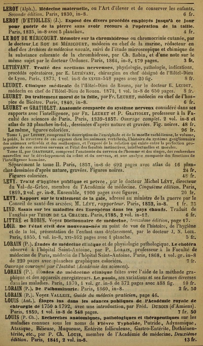 LEROY (Àlph.). Médecine maternelle, ou l'Art d'élever et de conserver les enfants. Seconde édition. Paris, 1830, in-8. 6 fr. LEROT (D'ETIOLLES) (J.). Exposé des divers procédés employés jusqu'à ce Jour pour guérir de la pierre sans avoir recours -a l'opération de la taille. Paris, 1825, in-8 avec 5 planches. 4 fr. LE ROY DE MÉRÎCOURT. Mémoire sur la chromhidrose ou chromocrinie cutanée, par le docteur.LE ROY de MÉRÎCOURT, médecin en chef de la marine, rédacteur en chef des Archives de médeci7ie navale, suivi de l'étude microscopique et chimique de la substance colorante de la chromhidrose, par Ch. Robin, et d'une note sur le même sujet par le docteur Qrdonez. Paris, 1864, in-8, 179 pages. 3 fr. LETIÉVANT. Traité des sections nerveuses, physiologie, pathologie, indications, procédés opératoires, par E. Letiévant, chirurgien en chef désigné de l'Hôtel-Dieu de Lyon. Paris, 1873, 1vol. in-8 dexxvm-5/18 pages avec 20 fig. 8 fr. LEUDET. Clinique médicale de l'Hôtel-Dieu de Rouen, par le docteur E. Leudet, médecin en chef de l'Hôtel-Dieu de Rouen. 187&, 1 vol. in-8 de 650 pages. 8 fr. LEURET. Du traitement moral de la folie, par Fr. Leuret, médecin en chef de l'hos- pice de Bicêtre. Paris, 1840, in-8. 6 fr. LEURET et GRÂTIOLET. Anatomie comparée du système nerveux: considéré dans ses rapports avec l'intelligence, par Fr. Leuret et P. Gratiolet, professeur à la Fa- culté des seiences de Paris. Paris, 1839-1857. Ouvrage complet. 2 vol. in-8 et atlas de 32 planches in-fol., dessinées d'après nature et gravées. Fig. noires. 48 fr. Le même, figures coloriées. 96 fr. Tome I, par Leuret, comprend la description de l'ence'phale et de la moelle rachidienne, le volume, le poids, la structure de ces organes chez les animaux vertébrés, l'histoire du système ganglionnaire des animaux articulés et des mollusques, et l'exposé de la relation qui existe entre la perfection pro- gressive de ces centres nerveux et l'état des facultés instinctives, intellectuelles et morales. Tome II, par Gratiolet, comprend l'anatomie du cerveau de l'homme et des singes, des recherches nouvelles sur le développement du crâne et du cerveau, et une analyse comparée des fonctions de l'intelligence humuine. Séparément le tome IL Paris, 1857, in-8 de 692 pages avec atlas de 16 plan- clsas dessinées d'après nature, gravées. Figures noires. 24 fr. Figures coloriées. 48 fr. LEVY. Traité d'hygiène publique et privée, par le docteur Michel LÉVY, directeur du Val-de-Grâce, membre de l'Académie de médecine. Cinquième édition. Paris, 1869,2vol. gr. in-8. Ensemble, 1900 pages avec figures. 20 fr. L1VY. Rapport sur le traitement de la gale, adressé au ministre de la guerre par le Conseil de santé des années; M. LÉVY, rapporteur. Paris, 1852, in-8. 1 fr. 25 LIND. Essais sur les maladies des Européens dans les pays chauds. Traduit de l'anglais par Thkm de LA Chaume. Paris, 1785, 2 vol. in-12. 6 fr. LîTÏRÉ et ROBIN. Voyez Dictionnaire de médecine, treizième édition, page 17. LOIR- »e l'état civil des nouveau-nés au point de vue de l'histoire, de l'hygiène et de la loi, présentation de l'enfaot sans déplacement, par le docteur J. N. Loir. Paris, 1855, 1 vol. in-8, xvi-462 pages avec 1 planche. 5 fr. LORAIN (P.). Études de médecine clinique et de physiologie pathologique. Le choléra observé à l'hôpital Saint-Antoine, par P. Loràin, professeur à la Faculté de médecine de Paris, médecin de l'hôpital Saint-Antoine. Paris, 1868, 1 vol. gr. in-8 de 220 pages avec planches graphiques coloriées. 7 fr. Ouvrage couronné par VInstitut {Académie des sciences). LORAIN (P.), Siudes de médecine clinique faites avec l'aide de la méthode gra- phique et des appareils enregistreurs. Le pouls, ses variations et ses formes diverses dans les maladies. Paris, 1870, 1 vol. gr. in-8 de 372 pages avec 488 fig. 10 fr. LORAIN (P.). De l'albuminurie. Paris, 1860, in-8. 2 fr. 50 LORAIN (P.). Voyez Valleix, Guide du médecin praticien, page 46. LOUIS (Ant.). Éloges lus dans les séances publiques de l'Académie royale de chirurgie de 1750 à 1792, avec une introduction, par Fréd. DUBOIS (d'Amiens). Paris, 1859, 1 vol. in-8 de 548 pages. 7 fr. 50 LOUIS (P. Ch.). Recherches anatomiqnes, pathologiques et thérapeutiques sur les maladies connues sous les noms de Fièvre Typhoïde, Putride, Adynamique, Ataxique, Bilieuse, Muqueuse, Entérite folliculeuse, Gastro-Entérite, Dothiénen- térite, etc., par P. Ch. Louis, membre de l'Académie de médecine. Deuxième