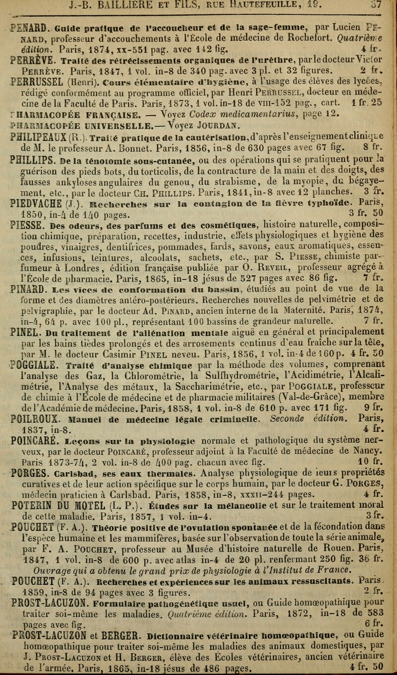 PENAUD. Guide pratique de l'accoucheur et de la sage-femme, par Lucien Pe- NARD, professeur d'accouchements à l'École de médecine de Rocliefort. Quatrième édition. Paris, 1874, xx-551 pag. avec 142 fig. 4 ir» PERRÊVE. Traité des rétrécissements organiques de l'urèthre, par le docteur Victor Perrève. Paris, 1847, 1 vol. in-8 de 340 pag. avec 3 pi. et 32 figures. 2 fr* PERRUSSEL (Henri). Cours élémentaire d'hygiène, à l'usage des élèves des lycées, rédigé conformément au programme officiel, par Henri Perrussel, docteur en méde- cine delà Faculté de Paris. Paris, 1873,1 vol.in-18 de vm-152 pag., cart. 1 fr. 25 THARMACOPÉE FRANÇAISE. — Voyez Codex médicamentarius, page 12. -PHARMACOPÉE UNIVERSELLE.—Voyez JOURDAN. PHILIPEAUX (R.)- Traité pratique de la cautérisation, d'après l'enseignementclinique de M. le professeur A. Bonnet. Paris, 1856, in-8 de 630 pages avec 67 fig. 8 fr. PflïLLIPS. De la îénotomle sous-cutanée, ou des opérations qui se pratiquent pour la guérison des pieds bots, du torticolis, de la contracture de la main et des doigts, des fausses ankylosesangulaires du genou, du strabisme, de la myopie, du bégaye- ment, etc., parle docteur Gh. Phillips. Paris, 1841,in-8 avec 12 planches. 3 fr. PIEDVACHE (J). Recherches sur la contagion de la Se vre typhoïde. Paris, 1850, in-4 de l/iO pages. 3 fr. 50 PIESSE. Des odeurs, des parfums et des cosmétiques, histoire naturelle, composi- tion chimique, préparation, recettes, industrie, eiïèts physiologiques et hygiène des poudres, vinaigres, dentifrices, pommades, fards, savons, eaux aromatiques, essen* .ces, infusions, teintures, alcoolats, sachets, etc., par S. Piesse, chimiste par- fumeur à Londres, édition française publiée par 0. Réveil, professeur agrégea l'École de pharmacie. Paris, 1865, in-18 Jésus de 527 pages avec 86 fig. 7 fr. PINARD. E.es vices de conformation du bassin, étudiés au point de vue de la forme et des diamètres antéro-postérieurs. Recherches nouvelles de pelvimétrie et de pslvigraphie, par le docteur Ad. PjNàrd, ancien interne de la Maternité. Paris', 1874, in-4, 64 p. avec 100 pi., représentant 100 bassins de grandeur naturelle. 7 fr. PINEL. Du traitement de l'aliénation mentale aiguë en général et principalement par les bains tièdes prolongés et des arrosements continus d'eau fraîche sur la tête, par M. le docteur Casimir Pinel neveu. Paris, 1856, 1 vol. in-4 de 160 p. 4 fr. 50 PQGGIALE. Traité d'analyse chimique par la méthode des volumes, comprenant l'analyse des Gaz, la Ghlorométrie, la Sulfhydrométrie, l'Acidimétrie, l'Alcali- métrie, l'Analyse des métaux, la Saccharimétrie, etc., par POGGIALE, professeur de chimie à l'Ecole de médecine et de pharmacie militaires (Val-de-Gràce), membre de l'Académie de médecine. Paris, 1858, 1 vol. in-8 de 610 p. avec 171 fig. 9 fr. PÔÏLR0UX. Manuel de médecine légale criminelle. Seconde édition. Paris, 1837, in-8. 4 fr. POINCARÉ. Leçons sur la physiologie normale et pathologique du système ner- veux, parle docteur Poincaré, professeur adjoint à la Faculté de médecine de Nancy. Paris 1873-7Û, 2 vol. in-8 de 400 pag. chacun avec fig. 10 fr. PORGES. Carlsbad, ses eaux thermales. Analyse physiologique de ieuis propriétés curatives et de leur action spécifique sur le corps humain, par le docteur G. POKGES, médecin praticien à Carlsbad. Paris, 1858, in-8, xxxn-244 pages. 4 fr. P0TERIN DU MOTEL (L. P.). Études sur la mélancolie et sur le traitement moral de cette maladie. Paris, 1857, 1 vol. in-4. 3fr. PÔUCHET (F. A.). Théorie positive de l'ovulation spontanée et de la fécondation dans l'espèce humaine et les mammifères, basée sur l'observation de toute la série animale^ par F. A. Podchet, professeur au Musée d'histoire naturelle de Rouen. Paris, 1847, 1 vol. in-8 de 600 p. avec atlas in-4 de 20 pi. renfermant 250 fig. 36 fr. Ouvrage qui a obtenu le grand prix de physiologie à l'Institut de France. PCUCMET (F. A.). Recherches et expériences sur les animaux ressuscitants. Paris, 1859, in-8 de 94 pages avec 3 figures. 2 fr» PR0ST-LACUZ0N. Formulaire pathogénétique usuel, ou Guide homœopathique pour traiter soi-même les maladies. Quatrième édition. Paris, 1872, in-18 de 583 pages avec fig. 6 fr. PR0ST-LACUZ0N et BERGER. Dictionnaire vétérinaire homœopathiqne, ou Guide homœopathique pour traiter soi-même les maladies des animaux domestiques, par J. Prost-Lacuzon et H. Berger, élève des Écoles vétérinaires, ancien vétérinaire de l'armée. Paris, 1865, iu-18,Jésus de 486 pages. 4 fr. 50