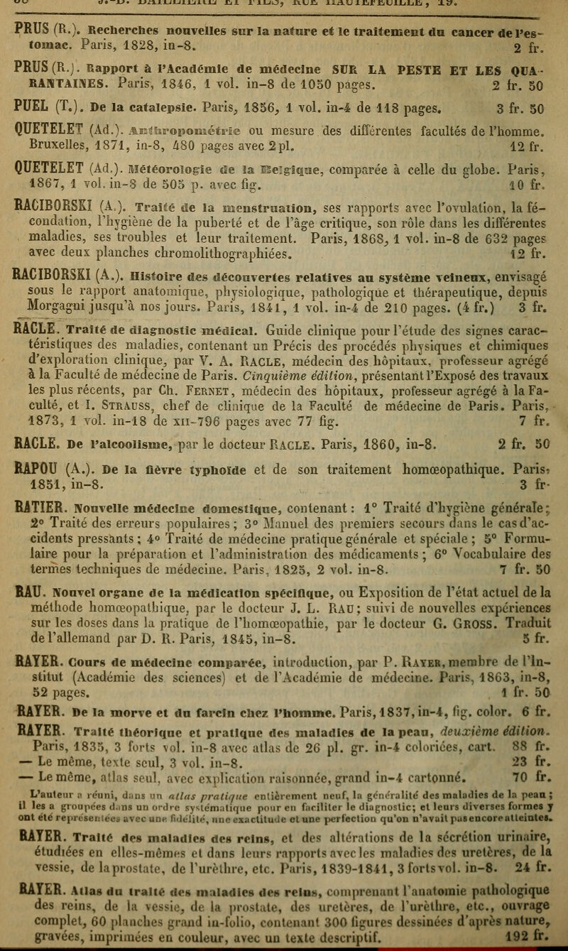 «• —jl»« jjri.ij-ii-iijLji.iij j^i i.'iijkj? jxujci iAiisj ijdrHiUiJLiJLiCi , x». PRUS (R.). Recherches nouvelles sur la nature et le traitement du cancer de l'es- tomac. Paris, 1828, in-8. 2 fr. PRUS (R.). Rapport à l'Académie de médecine SUR LA PESTE ET LES QUA- RANTAINES. Pari?, 1846, 1 vol. in-8 de 1050 pages. 2 fr. 50 PUEL (T.). De la catalepsie. Paris, 1856, 1 vol. in-4 de 118 pages. 3 fr. 50 QUETELET (Ad.). Anthropométrie ou mesure des différentes facultés de l'homme. Bruxelles, 1871, in-8, 480 pages avec 2pi. 12 fr. QUETELET (Ad.). Météorologie de la ïSe'gique, comparée à celle du globe. Paris, 1867, 1 vol. in-8 de 505 p. avec fig. 10 fr. RACIBORSKI (A,). Traité de la menstruation, ses rapports avec l'ovulation, la fé- condation, l'hygiène de la puberté et de l'âge critique, son rôle dans les différentes maladies, ses troubles et leur traitement. Paris, 186S, 1 vol. in-8 de 632 pages avec deux planches chromolithographiées. 12 fr. RACIBORSKI (A.). Histoire des découvertes relatives au système veineux, envisagé sous le rapport anatomique, physiologique, pathologique et thérapeutique, depuis Morgagni jusqu'à nos jours. Paris, 1841, 1 vol. in-4 de 210 pages. (4 fr.) 3 fr. RACLE. Traité de diagnostic médical. Guide clinique pour l'étude des signes carac- téristiques des maladies, contenant un Précis des procédés physiques et chimiques d'exploration clinique, par V. A. RACLE, médecin des hôpitaux, professeur agrégé à la Faculté de médecine de Paris. Cinquième édition, présentant l'Exposé des travaux les plus récents, par Ch. Fernet, médecin des hôpitaux, professeur agrégé à la Fa- culté, et I. Strauss, chef de clinique de la Faculté de médecine de Paris. Paris. 1873, 1 vol. in-18 de xn-796 pages avec 77 fig. 7 fr. RACLE. De l'alcoolisme, par le docteur RACLE. Paris, 1860, in-8. 2 fr. 50 RAP0U (A.). De la lièvre typhoïde et de son traitement homœopathique. Paris? 1851, in-8. 3 fr- RATIER. Nouvelle médecine domestique, contenant: 1° Traité d'hygiène générale; 2° Traité des erreurs populaires; 3° Manuel des premiers secours dans le cas d'ac- cidents pressants ; 4° Traité de médecine pratique générale et spéciale ; 5° Formu- laire pour la préparation et l'administration des médicaments ; 6° Vocabulaire des termes techniques de médecine. Paris, 1825, 2 vol. in-8. 7 fr. 50 RAU. Nouvel organe de la médication spécifique, ou Exposition de l'état actuel de la méthode homœopathique, par le docteur J. L. B.AU; suivi de nouvelles expériences sur les doses dans la pratique de l'homœopathie, par le docteur G. GROSS. Traduit de l'allemand par D. R. Paris, 1845, in-8. 5 fr. RAYER. Cours de médecine comparée, introduction, par P. Rayer,membre de l'In- stitut (Académie des sciences) et de l'Académie de médecine. Paris, 1863, in-8, 52 pages. 1 fr. 50 RAYER. De la morve et du farcln chez l'homme. Paris, 1837, in-4, fig. color. 6 fr. RAYER. Traité théorique et pratique des maladies de lapcan, deuxième édition.- Paris, 1835, 3 forts vol. in-8 avec atlas de 26 pi. gr. in-4 coloriées, cart. 88 fr. — Le même, texte seul, 3 vol. in-8. 23 fr. — Le même, atlas seul, avec explication raisonnée, grand in-4 cartonné. 70 fr. L'auteur a réuni, d;u>s an allas pratique entièrement neuf, la généralité des maladies de la peau ; il les a groupées d.ms un ordre systématique pour eu faciliter le diagnostic; et leurs diverses formes y ont été reprrscii.cc avec unti fidélité, une exactitude cl une perfection qu'on n'avait pusencorealteintes. RAYER. Traité des maladies des reins, et des altérations de la sécrétion urinaire, étudiées en elles-mêmes et dans lents rapports avec les maladies dos uretères, de la vessie, de la prostate, de l'urèthre, etc. Paris, 1839-1841, 3 fort s vol. in-8. 24 fr. RAYER. Atlas du traité des maladies des reins, comprenant ratiatoinie pathologique des reins, de la vessie, de la prostate, îles uretères, de l'urèthre, etc., ouvrage complet, 60 planches grand in-folio, contenant 300 ligures dessinées d'après nature, gravées, imprimées en couleur, avec un texte descriptif. 192 fr.