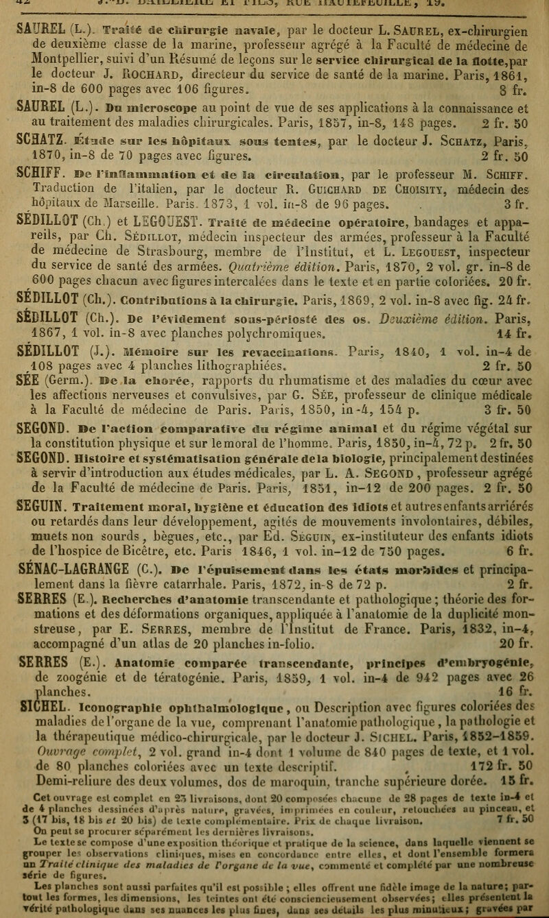 uAj.iJiJiii,j.iiLi .Eii riLio, ft.ujci HAUiJi.rfiiLiiijijtî., xy. SAUREL (L,). Traité de chirurgie navale, par le docteur L. SAUREL, ex-chirurgien de deuxième classe de la marine, professeur agrégé à la Faculté de médecine de Montpellier, suivi d'un Résumé de leçons sur le service chirurgical de la flotte,par le docteur J. Rochard, directeur du service de santé de la marine. Paris, 1861, in-8 de 600 pages avec 106 figures. 8 fr. SAUREL (L.). Du microscope au point de vue de ses applications à la connaissance et au traitement des maladies chirurgicales. Paris, 1857, in-8, 148 pages. 2 fr. 50 SCHATZ. JBfcide sur les hôpitaux, sous tentes, par le docteur J. Schàtz, Paris. 1870, in-8 de 70 pages avec figures. 2 fr. 50 SCHIFF. De l'inaainsnation et de la circulation, par le professeur M. Schiff. Traduction de l'italien, par le docteur R. Guichard de Choisity, médecin des hôpitaux de Marseille. Paris. 1873, 1 vol. in-8 de 96 pages. 3 fr. SEDILL9T (Ch.) et LSG0UEST. Traité de médecine opératoire, bandages et appa- reils, par Ch. Sédillot, médecin inspecteur des armées, professeur à la Faculté de médecine de Strasbourg, membre de l'Institut, et L. Legouest, inspecteur du service de santé des armées. Quatrième édition. Paris, 1870, 2 vol. gr. in-8 de 600 pages chacun avec figures intercalées dans le texte et en partie coloriées. 20 fr. SEDILL0T (Ch.). Contributions à la chirurgie. Paris, 1869, 2 vol. in-8 avec fig. 24 fr. SEBILL0T (Ch.). De l'évidement sous-périosté des os. Deuxième édition. Paris, 1867, 1 vol. in-8 avec planches polychromiques. 14 fr. SEDILL0T (J.). Mémoire sur les revaccinatïons. Paris, 1840, 1 vol. in-4 de ,108 pages avec 4 planches lithographiées. 2 fr. 50 SEE (Germ.). »e la chorée, rapports du rhumatisme et des maladies du cœur avec les affections nerveuses et convulsives, par G. Sée, professeur de clinique médicale à la Faculté de médecine de Paris. Paris, 1850, in-A, 154 p. 3 fr. 50 SEGOND. »e l'action comparative du régime animal et du réjgime végétal sur la constitution physique et sur lemoral de l'homme. Paris, 1850, in-i, 72 p. 2 fr. 50 SEGOND. Histoire et systématisation générale delà biologie, principalement destinées à servir d'introduction aux études médicales, par L. A, Second , professeur agrégé de la Faculté de médecine de Paris. Paris, 1851, in-12 de 200 pages. 2 fr. 50 SEGUIN. Traitement moral, hygiène et éducation des idiots et autres enfants arriérés ou retardés dans leur développement, agités de mouvements involontaires, débiles, muets non sourds, bègues, etc., par Ed. Séguin, ex-instituteur des enfants idiots de l'hospice deBicêtre, etc. Paris 1846, 1 vol. in-12 de 750 pages. 6 fr. SENAC-LAGRANGE (C). »e répuisement dans les états morbides et principa- lement dans la fièvre catarrhale. Paris, 1872, in-8 de 72 p. 2 fr. SERRES (E.). Recherches d'anatomie transcendante et pathologique; théorie des for- mations et des déformations organiques, appliquée à l'anatomie de la duplicité mon- streuse, par E. Serres, membre de l'Institut de France. Paris, 1832, in-4, accompagné d'un atlas de 20 planches in-folio. 20 fr. SERRES (E.). Anatomie comparée transcendante, principes d'embryogénie, de zoogénie et de tératogénie. Paris, 1859, 1 vol. in-4 de 942 pages avec 26 planches. 16 fr. SIGHEL. Iconographie ophtalmologique , ou Description avec figures coloriées des maladies del'organe de la vue, comprenant l'anatomie pathologique , la pathologie et la thérapeutique médico-chirurgicale, par le docteur J. SlCHEL. Paris, 1852-1859. Ouvrage complet, 2 vol. grand in-4 dont 1 volume de 840 pages de texte, et 1vol. de 80 planches coloriées avec un texte descriptif. , 172 fr. 50 Demi-reliure des deux volumes, dos de maroquin, tranche supérieure dorée. 15 fr. Cet ouvrage est complet en 23 livraisons, dont 20 composées chacune de 28 pages de texte in-4 et de 4 planches dessinées d'après nature, gravé<s, Imprimées en couleur, retouchées au pinceau, et 3 (17 bis, 18 bis et 20 bis) de texte complémentaire. Prix de chaque livraison. 1 fr. 50 On peut se procurer séparément, les dernières livraisons. Le texte se compose d'une exposition théorique et pratique de la science, dans laquelle viennent se grouper le- observations cliniques, mises en concordance entre elles, et dont l'ensemble formera an Traitéclinif/ut des maladies de Porgane de la vue, commente et complète par une nombreuse série de figures. Les planches sont aussi parfaites qu'il est possible ; elles offrent une fidèle image de la nature; par- tout les formes, les dimensions, les teintes ont été conscienrieusemeut observées; elles présentent la Térité pathologique dans ses nuances les plus ûues, dans ses dclails les plus minu'.i<.ux; gravées par