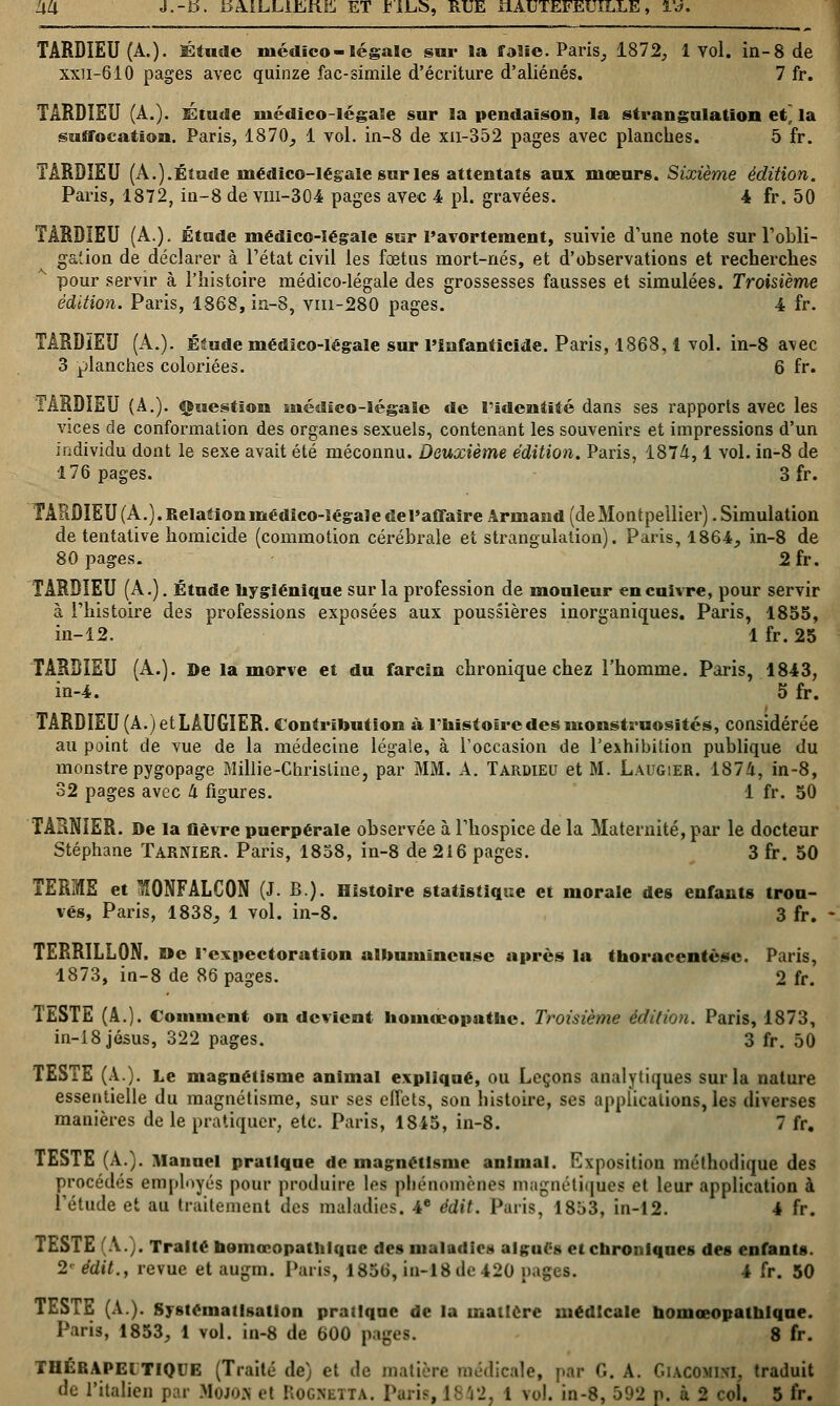 <Xli J.-D. KAILLlktift ET *IJLÎ>, RUE ilAUTEFEUÏLLE, l'a, TARDIEU (A.). Étude médico-légale sur !a ffalïe. Paris, 1872, 1 Yol. in-8 de xxn-610 pages avec quinze fac-similé d'écriture d'aliénés. 7 fr. TARDIEU (A.). Étude inédîco-légale sur la pendaison, la strangulation et~ la suffocation. Paris, 1870, 1 vol. in-8 de xn-352 pages avec planches. 5 fr. TARDIEU (A.).Étude médico-légale sur les attentats aux mœurs. Sixième édition. Paris, 1872, in-8 de vm-304 pages avec 4 pi. gravées. 4 fr. 50 TARDIEU (A.). Étude médico-légale sur Pavortement, suivie d'une note sur l'obli- gation de déclarer à l'état civil les fœtus mort-nés, et d'observations et recherches pour servir à l'histoire médico-légale des grossesses fausses et simulées. Troisième édition. Paris, 1868, in-8, vm-280 pages. 4 fr. TARDIEU (A.). Étude médico-légale sur l'infanticide. Paris, 1868,1 vol. in-8 avec 3 planches coloriées. 6 fr. TARDIEU (A.). Question médico-légale de l'identité dans ses rapports avec les vices de conformation des organes sexuels, contenant les souvenirs et impressions d'un individu dont le sexe avait été méconnu. Deuxième édition. Paris, 1874,1 vol. in-8 de 176 pages. 3 fr. TARÛIEU(A.).Relationmédïco-ïégaïedei'affaire Armand (deMontpellier) .Simulation de tentative homicide (commotion cérébrale et strangulation). Paris, 1864, in-8 de 80 pages. 2fr. TARDIEU (A.). Étude hygiénique sur la profession de mouleur en cuivre, pour servir à l'histoire des professions exposées aux poussières inorganiques. Paris, 1855, in-12. 1 fr. 25 TARDIEU (A.). De la morve et du farcin chronique chez l'homme. Paris, 1843, in-4. 5 fr. TARDIEU (A.) et LÂUGIER. Contribution à l'histoire des monstruosités, considérée au point de vue de la médecine légale, à l'occasion de l'exhibition publique du monstre pygopage Millie-Chrisline, par MM. A. Tardieu et M. Laugier. 1874, in-8, 32 pages avec 4 figures. 1 fr. 50 TARNIER. De la fièvre puerpérale observée à l'hospice de la Maternité, par le docteur Stéphane Tarnier. Paris, 1858, in-8 de 216 pages. 3 fr. 50 TERME et 3Ï0NFALC0N (J. B). Histoire statistique et morale des enfants trou- vés, Paris, 1838, 1 vol. in-8. 3 fr. - TERRILLON. »e l'expectoration albuniïncuse après la thoracentèsc. Paris, 1873, in-8 de 86 pages. 2 fr. TESTE (A.). Comment on devient homœopatkc. Troisième édition. Paris, 1873, in-18 jésus, 322 pages. 3 fr. 50 TESTE (A.). Le magnétisme animal expliqué, ou Leçons analytiques sur la nature essentielle du magnétisme, sur ses effets, son histoire, ses applications, les diverses manières de le pratiquer, etc. Paris, 1815, in-8. 7 fr. TESTE (A.). Manuel pratique de magnétisme animal. Exposition méthodique des procédés employés pour produire los phénomènes magnétiques et leur application à l'étude et au traitement des maladies. 4e édit. Paris, 1853, in-12. 4 fr. TESTE (A.). Traité nomonopathlque des maladies algues et chroniques des enfants. 2« édit., revue et augm. Paris, 1856, in-18 de 420 pag 4 fr. 50 TESTE (A.). Systématisation pratique de la matière médicale nomœopatnlque. Paris, 1853, 1 vol. in-8 de 600 pages. 8 fr. THÉRAPEl TIQUE (Traité de) et de matière médicale, par G. A. GlACOMWl. traduit