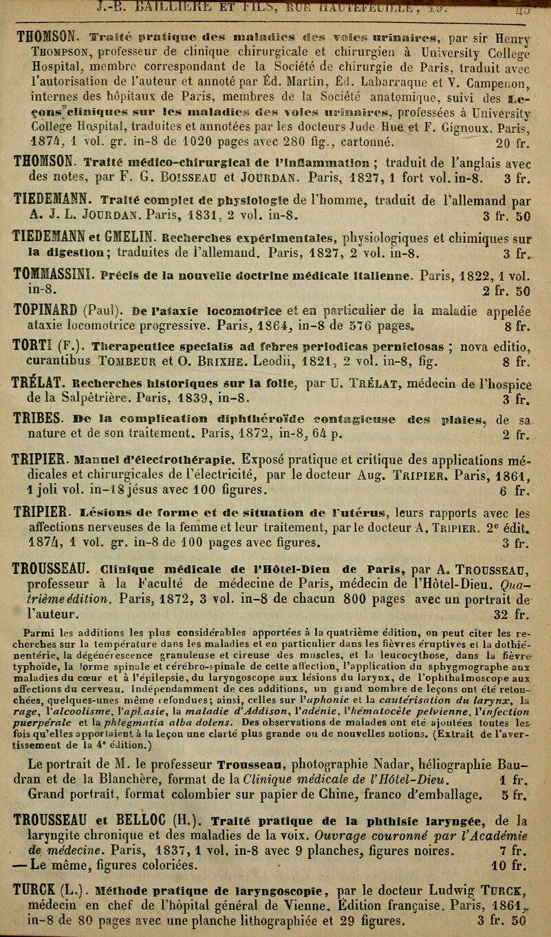 !.-«. UAlLLtkKL ET rlLS, kU. i-iAli'WiJsdJlk, ..;;. ^^^ a a THOMSON. Traité pratique des maladies des v©âe§ urînaîres, par sir Henry Thompson, professeur de clinique chirurgicale et chirurgien à University Collège Hospital, membre correspondant de la Société de chirurgie de Paris, traduit avec l'autorisation de l'auteur et annoté par Éd. Martin, Éd. Labarraque et V. Campenon, internes des hôpitaux de Paris, membres de la Société anatomique, suivi des ï,e- çons'cliïiiques sur ,es maladies des voles wrâssaires, professées à University Collège Hospital, traduites et annotées par les docteurs Jude Hue et F. Gignoux. Paris, 187/1, 1 vol. gr. in-8 de 1020 pages avec 280 fig., cartonné. 20 fr. THOMSON. Traité médico-chirurgical de l'inflammation ; traduit de l'anglais avec des notes, par F. G. BOISSEAU et JOURDAN. Paris, 1827, 1 fort vol. in-8. 3 fr. TIEDEMAM. Traité complet de physiologie de l'homme, traduit de l'allemand par A. J. L. JOURDAN. Paris, 1831, 2 vol. in-8. 3 fr. 50 TIEDEMANN et GMELIN. Recherches expérimentales, physiologiques et chimiques sur la digestion; traduites de l'allemand. Paris, 1827, 2 vol. in-8. 3 fr». T0MMASSINI. Précis de la nouvelle doctrine médicale italienne. Paris, 1822, 1 vol. in-8. 2 fr. 50 T0PINÂRD (Paul). De l»alaxie locomotrice et en particulier de ia maladie appelée ataxie locomotrice progressive. Paris, 1864, in-8 de 576 pages. 8 fr. T0RTI (F.). Therapeutice specialîs ad fehres periodicas perniciosas ; nova editio, curantibus Tombeur et O. Brixhe. Leodii, 1821, 2 vol. in-8, fig. 8 fr. TRÉLÂT. Recherches historiques sur la folie, par U. TrÉLAT, médecin de l'hospice delà Salpêtrière. Paris, 1839, in-8. 3 fr, TRIBES. »e la complication diphthéroïde contagieuse des plaies, de sa nature et de son traitement. Paris, 1872, in-8, 64 p. 2 fr. TRIPIER. Manuel d'électrothérapie. Exposé pratique et critique des applications mé- dicales et chirurgicales de l'électricité, par le docteur Aug. Tripier. Paris, 1861, 1 joli vol. in-18 jésus avec 100 figures. 6 fr. TRIPIER. Lésions de forme et de situation de l'utérus, leurs rapports avec les affections nerveuses de la femme et leur traitement, parle docteur A, Tripier. 2e édit.. 187&, 1 vol. gr. in-8 de 100 pages avec figures. 3 fr. TROUSSEAU. Clinique médicale de PHôtel-Dieu de Paris, par A. TROUSSEAU, professeur à la Faculté de médecine de Paris, médecin de l'Hôtel-Dieu. Qua- trième édition. Paris, 1872, 3 vol. in-8 de chacun 800 pages avec un portrait de l'auteur. 32 fr. Parmi les additions les plus considérables apportées à la quatrième édition, on peut citer les re- cherches sur la température dans les maladies et en particulier dans les fièvres éruptives et la dothié- nentérie, la dégénérescence granuleuse et cireuse des muscles, et la leucocythose, dans la fièvre typhoïde, la forme spinale et cérébro-spinale de cette affection, l'application du sphygmographe aux maladies du cœur et à l'épilepsie, du laryngoscope aux lésions du larynx, de l'ophlhalmoscope aux affections du cerveau. Indépendamment de ces additions, un grand nombre de leçons ont été retou- chées, quelques-unes même refondues; ainsi, celles sur l'aphonie et la cautérisation du larynxy la rage, l'alcoolisme, Y aphasie y la maladie d'Addison, Yadénie, Yhématocèle pelvienne, Yinfection puerpérale et la phlegmatia alba dolens. Des observations de malades ont été ajoutées toutes le& fois qu'elles apportaient à la leçon une clarté plus grande ou de nouvelles notions. (Extrait de l'aver- tissement de la 4e édition.) Le portrait de M. le professeur Trousseau, photographie Nadar, héliographie Bau- dran et de la Blanchère, format de la Clinique médicale de l'Hôtel-Dieu. 1 fr. Grand portrait, format colombier sur papier de Chine, franco d'emballage. 5 fr. TROUSSEAU et BELL0C (H.). Traité pratique de la pbthisie laryngée, de la laryngite chronique et des maladies de la voix. Ouvrage couronné par l'Académie • de médecine. Paris, 1837,1 vol. in-8 avec 9 planches, figures noires. 7 fr. — Le même, figures coloriées. 10 fr. TURCK (L.). Méthode pratique de laryngoscopie, par le docteur Ludwig TURCK, médecin en chef de l'hôpital général de Vienne. Édition française. Paris, 1861,.