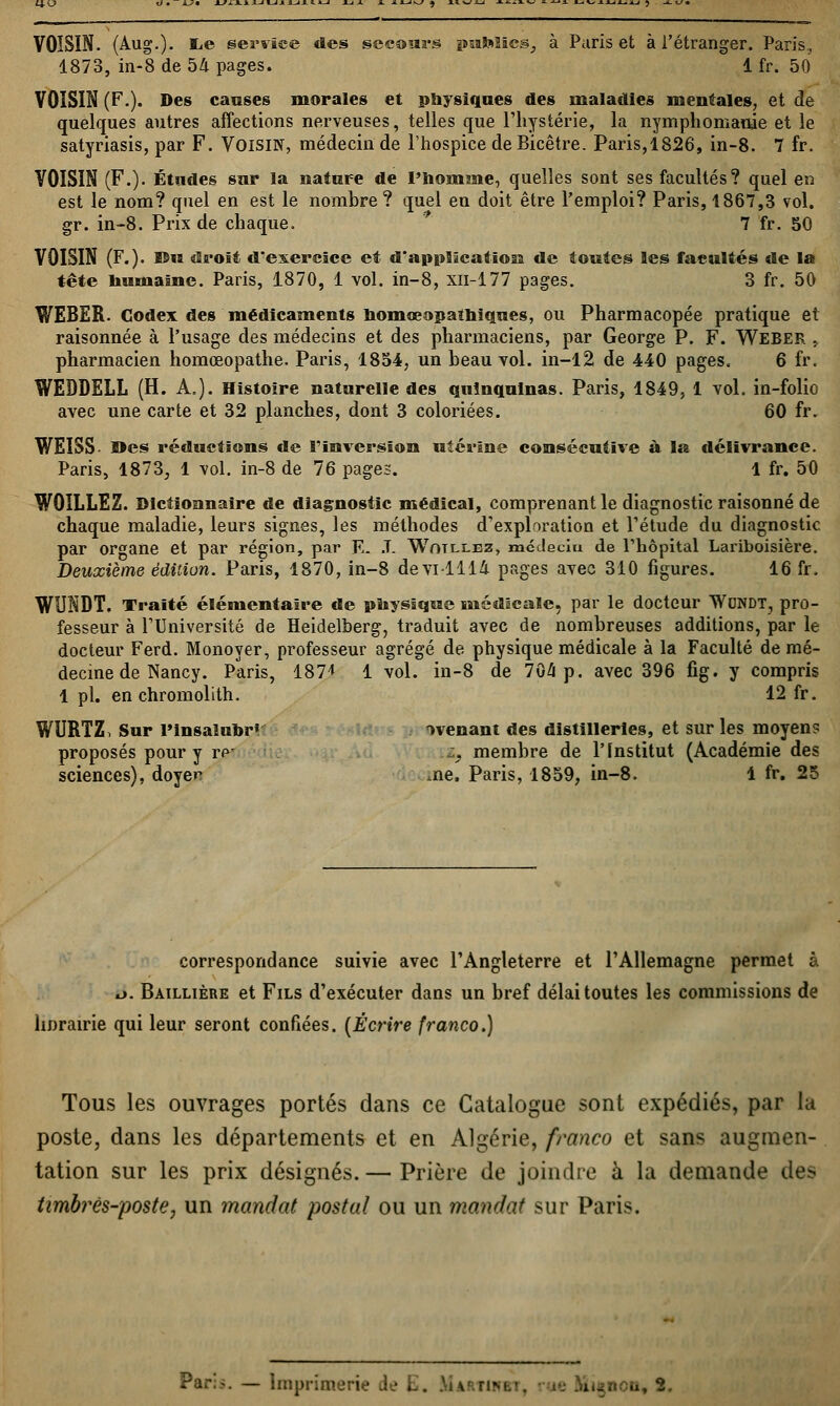 VOISIN. (Aug.). lie service des secours psafciics, à Paris et à l'étranger. Paris. 1873, in-8 de 54 pages. 1 fr. 50 VOISIN (F.). Des caisses morales et physiques des maladies mentales, et de quelques autres affections nerveuses, telles que l'hystérie, la nymphomanie et le satyriasis, par F. VOISIN, médecin de l'hospice de Bicêtre. Paris,1826, in-8. 7 fr. VOISIN (F.). Études sur la nature de l'homme, quelles sont ses facultés? quel en est le nom? quel en est le nombre? quel en doit être l'emploi? Paris, 1867,3 vol. gr. in-8. Prix de chaque. 7 fr. 50 VOISIN (F.), ©u droit d'exercice et d'application de toutes les facultés de la tête humaine. Paris, 1870, 1 vol. in-8, xn-177 pages. 3 fr. 50 WEBER. Codex des médicaments homœopaîhiques, ou Pharmacopée pratique et raisonnée à l'usage des médecins et des pharmaciens, par George P. F. Weber , pharmacien homœopathe. Paris, 1854, un beau vol. in-12 de 440 pages. 6 fr. WEDDELL (H. A.). Histoire naturelle des quinquinas. Paris, 1849, 1 vol. in-folio avec une carte et 32 planches, dont 3 coloriées. 60 fr. WEISS Des réductions de l'inversion utérine consécutive à la délivrance. Paris, 1873, 1 vol. in-8 de 76 pages. 1 fr. 50 W0ILLEZ. Dictionnaire de diagnostic médical, comprenant le diagnostic raisonné de chaque maladie, leurs signes, les méthodes d'exploration et l'étude du diagnostic par organe et par région, par E- J. Wotllez, mcdecïu de l'hôpital Lariboisière. Deuxième édition. Paris, 1870, in-8 devi 1114 pages avec 310 figures. 16 fr. WUNDT. Traité élémentaire de physique médicale, par le docteur Wondt, pro- fesseur à l'Université de Heidelberg, traduit avec de nombreuses additions, par le docteur Ferd. Monoyer, professeur agrégé de physique médicale à la Faculté de mé- decine de Nancy. Paris, 187* 1 vol. in-8 de 704i p. avec 396 fig. y compris 1 pi. en chromolith. 12 fr. WURTZ, Sur Pinsalubr» avenant des distilleries, et sur les moyens proposés pour y re' . membre de l'Institut (Académie des sciences), doyen ,ne. Paris, 1859, in-8. 1 fr. 25 correspondance suivie avec l'Angleterre et l'Allemagne permet à ii. Baillière et Fils d'exécuter dans un bref délai toutes les commissions de hnrairie qui leur seront confiées. (Écrire franco.) Tous les ouvrages portés dans ce Catalogue sont expédiés, par la poste, dans les départements et en Algérie, franco et sans augmen- tation sur les prix désignés. — Prière de joindre à la demande des timbrès-poste, un mandat postal ou un mandat sur Paris. Pari*. — Imprimerie Je L. JuARTUm, ;... B,l