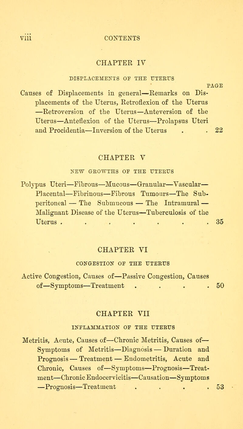 Vlll CONTENTS CHAPTER IV DISPLACEMENTS OE THE UTERUS PAGE Causes of Displacements in general—Remarks on Dis- placements of the Uterus, Retroflexion of the Uterus —Retroversion of the Uterus—Anteversion of the Uterus—Anteflexion of the Uterus—Prolapsus Uteri and Procidentia—Inversion of the Uterus . . 22 CHAPTER V NEW G-BOWTHS OE THE UTERUS Polypus Uteri—Fibrous—Mucous—Granular—Vascular— Placental—Fibrinous—Fibrous Tumours—The Sub- peritoneal — The Submucous — The Intramural — Malignant Disease of the Uterus—Tuberculosis of the Uterus . . > . . . .35 CHAPTER VI CONGESTION OE THE UTERUS Active Congestion, Causes of—Passive Congestion, Causes of—Symptoms—Treatment . . . .50 CHAPTER VII INFLAMMATION OE THE UTEEUS Metritis, Acute, Causes of—Chronic Metritis, Causes of— Symptoms of Metritis—Diagnosis — Duration and Prognosis — Treatment — Endometritis, Acute and Chronic, Causes of—Symptoms—Prognosis—Treat- ment—Chronic Endocervicitis—Causation—Symptoms —Prognosis—Treatment . . . .53