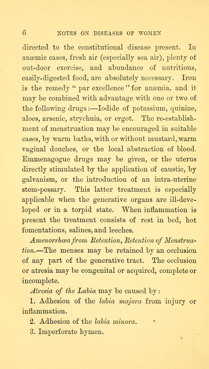 directed to the constitutional disease present. In anaemic cases, fresh air (especially sea air), plenty of out-door exercise, and abundance of nutritious, easily-digested food, are absolutely necessary. Iron is the remedy  par excellence  for anseniia, and it may be combined with advantage with one or two of the following drugs:—Iodide of potassium, quinine, aloes, arsenic, strychnia, or ergot. The re-establish- ment of menstruation may be encouraged in suitable cases, by warm baths, with or without mustard, warm vaginal douches, or the local abstraction of blood. Emmenagogue drugs may be given, or the uterus directly stimulated by the application of caustic, by galvanism, or the introduction of an intra-uterine stem-pessary. This latter treatment is especially applicable when the generative organs are ill-deve- loped or in a torpid state. When inflammation is present the treatment consists of rest in bed, hot fomentations, salines, and leeches. Amenorrhea from Retention, Retention of Menstrua- tion.—The menses may be retained by an occlusion of any part of the generative tract. The occlusion or atresia may be congenital or acquired, complete or incomplete. Atresia of the Labia may be caused by: 1. Adhesion of the labia majora from injury or inflammation. 2. Adhesion of the labia minora. 3. Imperforate hymen.