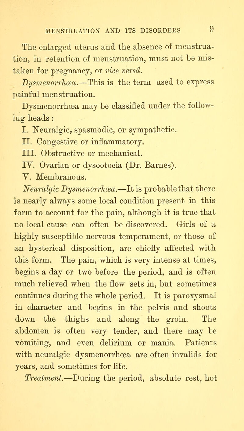 The enlarged uterus and the absence of menstrua- tion, in retention of menstruation, must not be mis- taken for pregnancy, or vice versa. Dysmenorrhoea.—This is the term used to express painful menstruation. Dysmenorrhoea may be classified under the follow- ing heads: I. Neuralgic,, spasmodic, or sympathetic. II. Congestive or inflammatory. III. Obstructive or mechanical. IV. Ovarian or dysootocia (Dr. Barnes). V. Membranous. Neuralgic Dysmenorrhoea.—It is probable that there is nearly always some local condition present in this form to account for the pain, although it is true that no local cause can often be discovered. Girls of a highly susceptible nervous temperament, or those of an hysterical disposition, are chiefly affected with this form. The pain, which is very intense at times, begins a day or two before the period, and is often much relieved when the flow sets in, but sometimes continues during the whole period. It is paroxysmal in character and begins in the pelvis and shoots down the thighs and along the groin. The abdomen is often very tender, and there may be vomiting, and even delirium or mania. Patients with neuralgic dysmenorrhoea are often invalids for years, and sometimes for life. Treatment.—During the period, absolute rest, hot