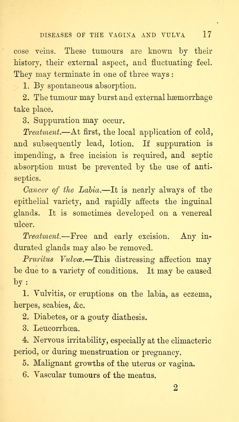cose veins. These tumours are known by their history, their external aspect, and fluctuating feel. They may terminate in one of three ways : 1. By spontaneous absorption. 2. The tumour may burst and external haemorrhage take place. 3. Suppuration may occur. Treatment.—At first, the local application of cold, and subsequently lead, lotion. If suppuration is impending, a free incision is required, and septic absorption must be prevented by the use of anti- septics. Cancer of the Labia.—It is nearly always of the epithelial variety, and rapidly affects the inguinal glands. It is sometimes developed on a venereal ulcer. Treatment.—Free and early excision. Any in- durated glands may also be removed. Pruritus Vulvce.—This distressing affection may be due to a variety of conditions. It may be caused by: 1. Vulvitis, or eruptions on the labia, as eczema, herpes, scabies, &c. 2. Diabetes, or a gouty diathesis. 3. Leucorrhcea. 4. Nervous irritability, especially at the climacteric period, or during menstruation or pregnancy. 5. Malignant growths of the uterus or vagina. 6. Vascular tumours of the meatus. 2