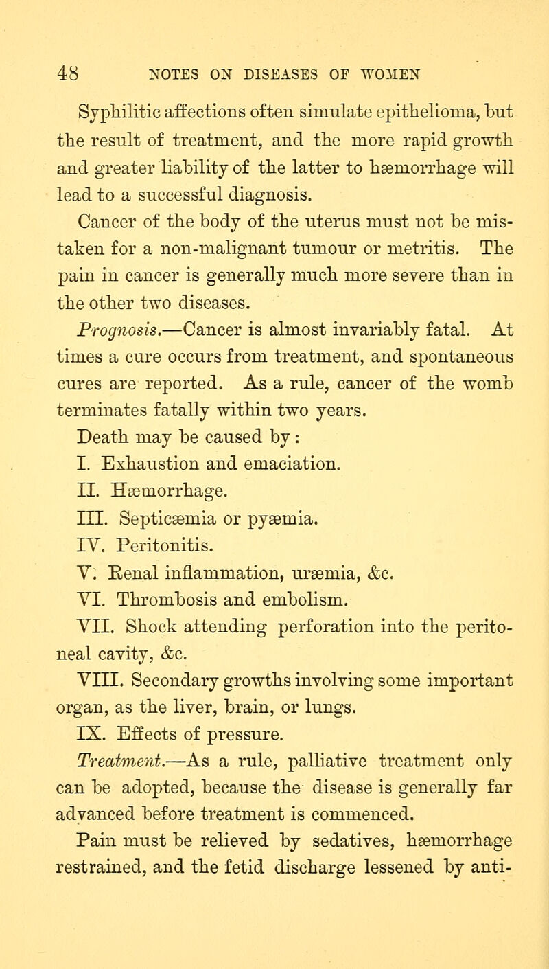 Syphilitic affections often simulate epithelioma, but the result of treatment, and the more rapid growth and greater liability of the latter to haemorrhage will lead to a successful diagnosis. Cancer of the body of the uterus must not be mis- taken for a non-malignant tumour or metritis. The pain in cancer is generally much more severe than in the other two diseases. Prognosis.—Cancer is almost invariably fatal. At times a cure occurs from treatment, and spontaneous cures are reported. As a rule, cancer of the womb terminates fatally within two years. Death may be caused by: I. Exhaustion and emaciation. II. Haemorrhage. HI. Septicaemia or pyaemia. IY. Peritonitis. V. Eenal inflammation, uraemia, &c. VI. Thrombosis and embolism. VII. Shock attending perforation into the perito- neal cavity, &c. VIII. Secondary growths involving some important organ, as the liver, brain, or lungs. IX. Effects of pressure. Treatment.—As a rule, palliative treatment only can be adopted, because the disease is generally far advanced before treatment is commenced. Pain must be relieved by sedatives, haemorrhage restrained, and the fetid discharge lessened by anti-