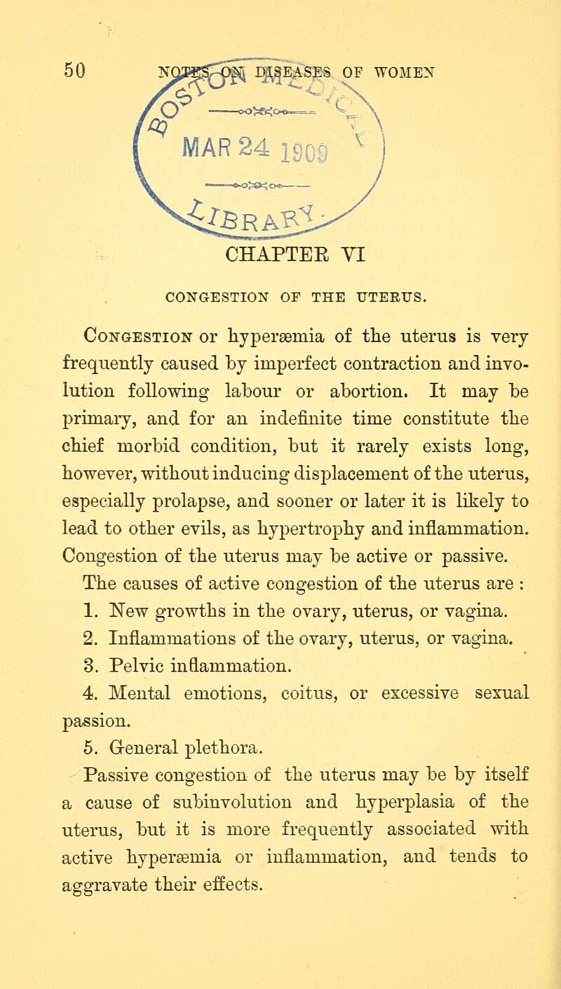 CHAPTEE VI CONGESTION OF THE UTERUS. Congestion or hyperemia of the uterus is very frequently caused by imperfect contraction and invo- lution following labour or abortion. It may be primary, and for an indefinite time constitute the chief morbid condition, but it rarely exists long, however, without inducing displacement of the uterus, especially prolapse, and sooner or later it is likely to lead to other evils, as hypertrophy and inflammation. Congestion of the uterus may be active or passive. The causes of active congestion of the uterus are : 1. New growths in the ovary, uterus, or vagina. 2. Inflammations of the ovary, uterus, or vagina. 3. Pelvic inflammation. 4. Mental emotions, coitus, or excessive sexual passion. 5. General plethora. Passive congestion of the uterus may be by itself a cause of subinvolution and hyperplasia of the uterus, but it is more frequently associated with active hyperaemia or inflammation, and tends to aggravate their effects.