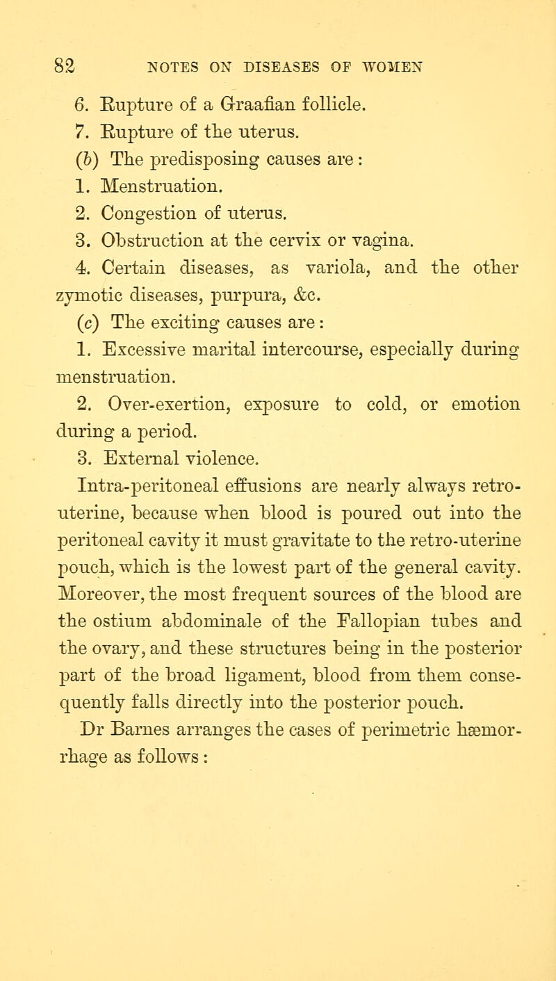 6. Bupture of a Graafian follicle. 7. Rupture of the uterus. (b) The predisposing causes are : 1. Menstruation. 2. Congestion of uterus. 3. Obstruction at the cervix or vagina. 4. Certain diseases, as variola, and the other zymotic diseases, purpura, &c. (c) The exciting causes are: 1. Excessive marital intercourse, especially during menstruation. 2. Over-exertion, exposure to cold, or emotion during a period. 3. External violence. Intra-peritoneal effusions are nearly always retro- uterine, because when blood is poured out into the peritoneal cavity it must gravitate to the retro-uterine pouch, which is the lowest part of the general cavity. Moreover, the most frequent sources of the blood are the ostium abdominale of the Fallopian tubes and the ovary, and these structures being in the posterior part of the broad ligament, blood from them conse- quently falls directly into the posterior pouch. Dr Barnes arranges the cases of perimetric haemor- rhage as follows: