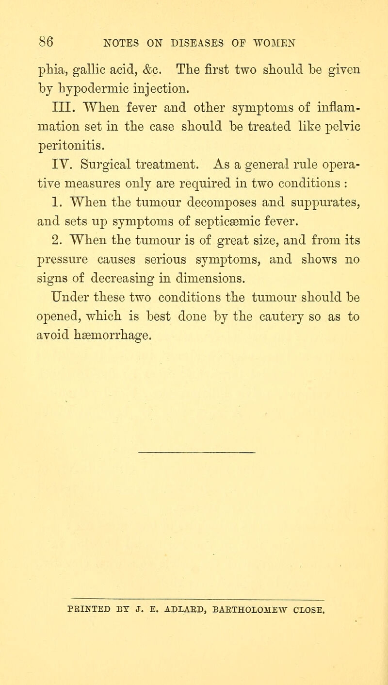 phia, gallic acid, &c. The first two should be given by hypodermic injection. III. When fever and other symptoms of inflam- mation set in the case should be treated like pelvic peritonitis. IV. Surgical treatment. As a general rule opera- tive measures only are required in two conditions : 1. When the tumour decomposes and suppurates, and sets up symptoms of septicemic fever. 2. When the tumour is of great size, and from its pressure causes serious symptoms, and shows no signs of decreasing in dimensions. Under these two conditions the tumour should be opened, which is best done by the cautery so as to avoid haemorrhage. PRINTED BY J. E. ADLAED, BABTHOIOMETV CLOSE.